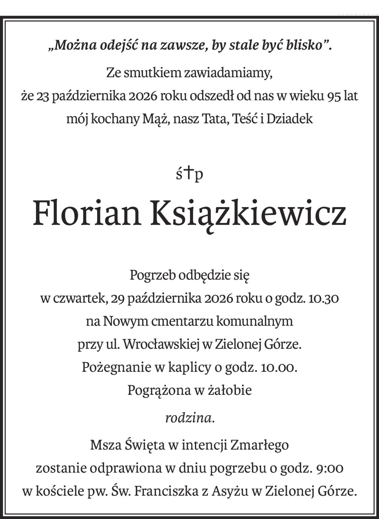 „Można odejść na zawsze, by stale być blisko”.
Ze smutkiem zawiadamiamy,
że 23 października 2026 roku odszedł od nas w wieku 95 lat
mój kochany Mąż, nasz Tata, Teść i Dziadek
ś+p
Florian Książkiewicz
Pogrzeb odbędzie się
w czwartek, 29 października 2026 roku o godz. 10.30
na Nowym cmentarzu komunalnym
przy ul. Wrocławskiej w Zielonej Górze.
Pożegnanie w kaplicy o godz. 10.00.
Pogrążona w żałobie
rodzina.
Msza Święta w intencji Zmarłego
zostanie odprawiona w dniu pogrzebu o godz. 9:00
w kościele pw. Św. Franciszka z Asyżu w Zielonej Górze.