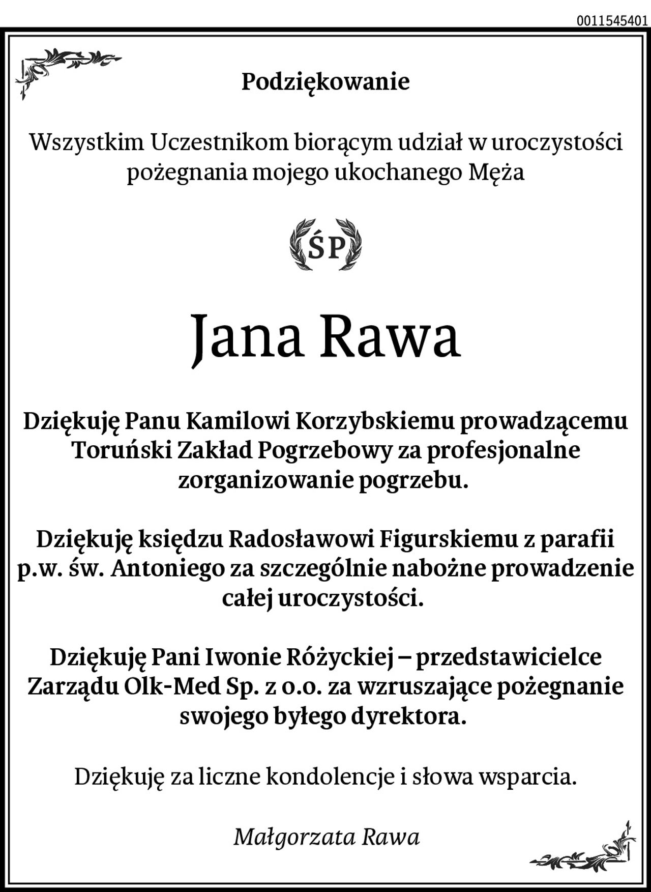 Podziękowanie
Wszystkim Uczestnikom biorącym udział w uroczystości pożegnania mojego ukochanego Męża
Jana Rawa
Dziękuję Panu Kamilowi Korzybskiemu prowadzącemu Toruński Zakład Pogrzebowy za profesjonalne zorganizowanie pogrzebu. 

Dziękuję księdzu Radosławowi Figurskiemu z parafii p.w. św. Antoniego za szczególnie nabożne prowadzenie całej uroczystości. 

Dziękuję Pani Iwonie Różyckiej – przedstawicielce Zarządu Olk-Med Sp. z o.o. za wzruszające pożegnanie swojego byłego dyrektora. 
Dziękuję za liczne kondolencje i słowa wsparcia.
Małgorzata Rawa