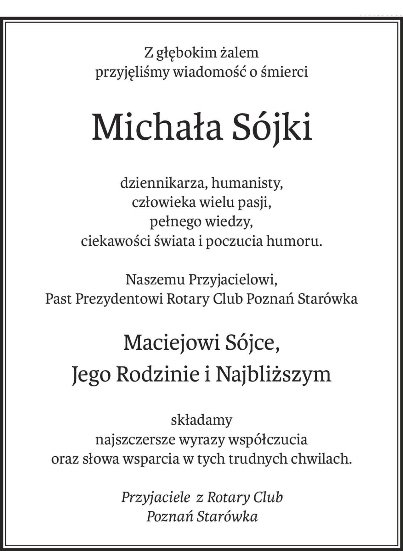 Z głębokim żalem
przyjęliśmy wiadomość o śmierci
Michała Sójki
dziennikarza, humanisty,
człowieka wielu pasji,
pełnego wiedzy,
ciekawości świata i poczucia humoru.
Naszemu Przyjacielowi,
Past Prezydentowi Rotary Club Poznań Starówka
Maciejowi Sójce,
Jego Rodzinie i Najbliższym
składamy
najszczersze wyrazy współczucia
oraz słowa wsparcia w tych trudnych chwilach.
Przyjaciele? z Rotary Club
Poznań Starówka