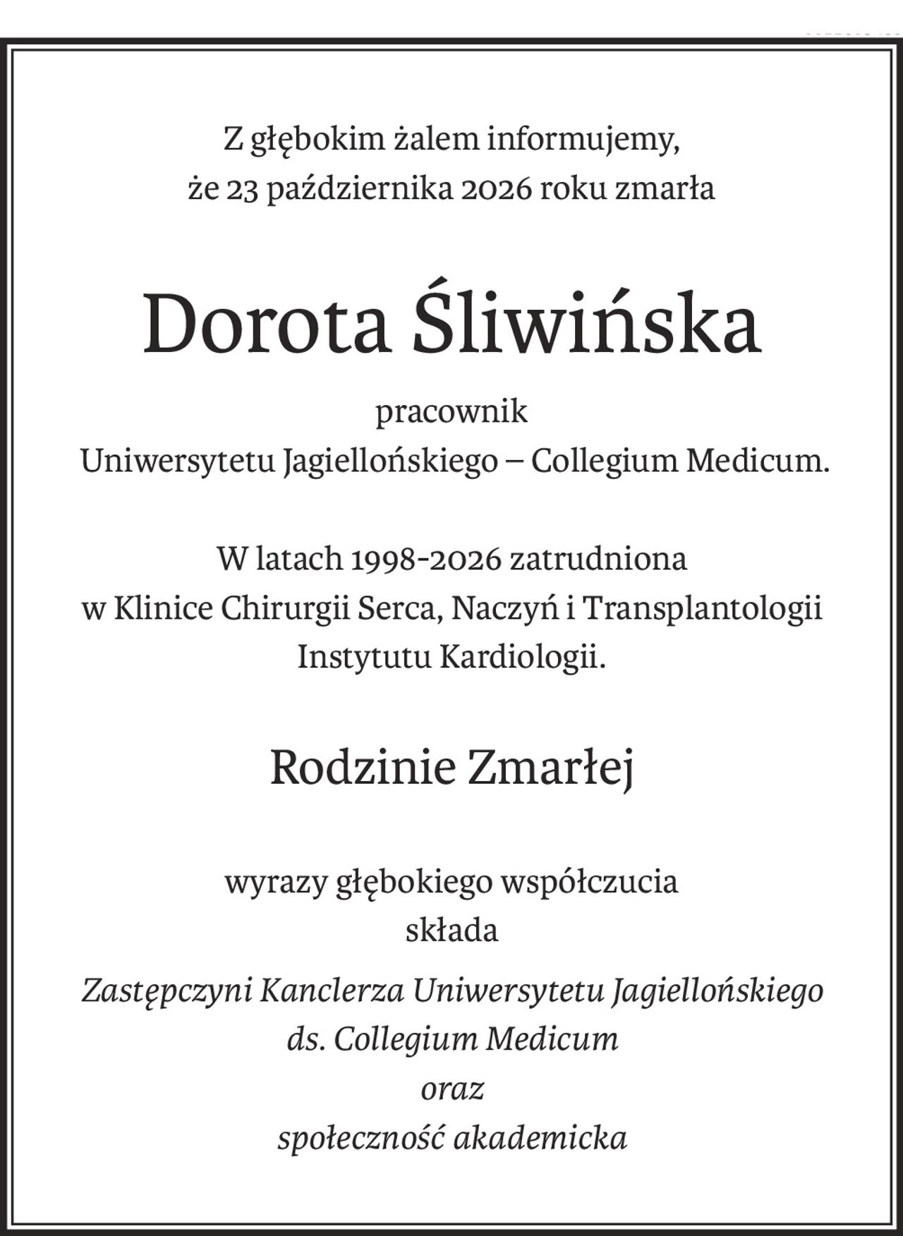 Z głębokim żalem informujemy,
że 23 października 2026 roku zmarła
Dorota Śliwińska
pracownik
 Uniwersytetu Jagiellońskiego – Collegium Medicum.
W latach 1998-2026 zatrudniona
w Klinice Chirurgii Serca, Naczyń i Transplantologii
Instytutu Kardiologii.

Rodzinie Zmarłej
wyrazy głębokiego współczucia
składa
Zastępczyni Kanclerza Uniwersytetu Jagiellońskiego 
ds. Collegium Medicum
oraz
społeczność akademicka