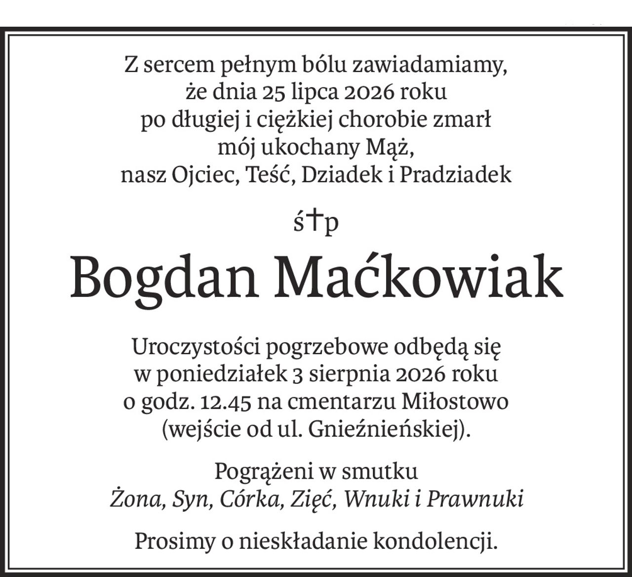 Z sercem pełnym bólu zawiadamiamy,
że dnia 25 lipca 2026 roku
po długiej i ciężkiej chorobie zmarł
mój ukochany Mąż,
nasz Ojciec, Teść, Dziadek i Pradziadek
ś+p
Bogdan Maćkowiak
Uroczystości pogrzebowe odbędą się
w poniedziałek 3 sierpnia 2026 roku
o godz. 12.45 na cmentarzu Miłostowo
(wejście od ul. Gnieźnieńskiej).
Pogrążeni w smutku
Żona, Syn, Córka, Zięć, Wnuki i Prawnuki
Prosimy o nieskładanie kondolencji.