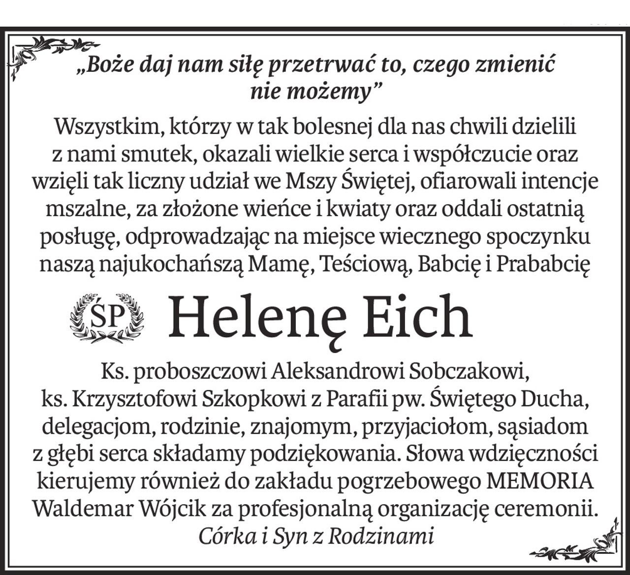 "Boże daj nam siłę przetwać to, czego zmienić nie możemy".

Wszystkim, którzy w tak bolesnej dla nas chwili dzielili z nami smutek, okazali wielkie serca i współczucie oraz wzięli tak liczny udział we Mszy Świętej, ofiarowali intencje mszalne, za złożone wieńce i kwiaty oraz oddali ostatnią posługę odprowadzając na miejsce wiecznego spoczynku naszą najukochańszą Mamę, Teściową, Babcię i Prababcię

ŚP

Helenę Eich

Ks. proboszczowi Aleksandrowi Sobczakowi, ks. Krzysztofowi Szkopkowi z Parafii pw. Świętego Ducha, delegacjom, rodzinie, znajomym, przyjaciołom, sąsiadom z głębi serca składamy podziękowania. Słowa wzięczności kierujemy również do zakładu pogrzebowego MEMORIA Waldemar Wójcik za profesjonalną organizację ceremonii.

Córka i syn z Rodzinami