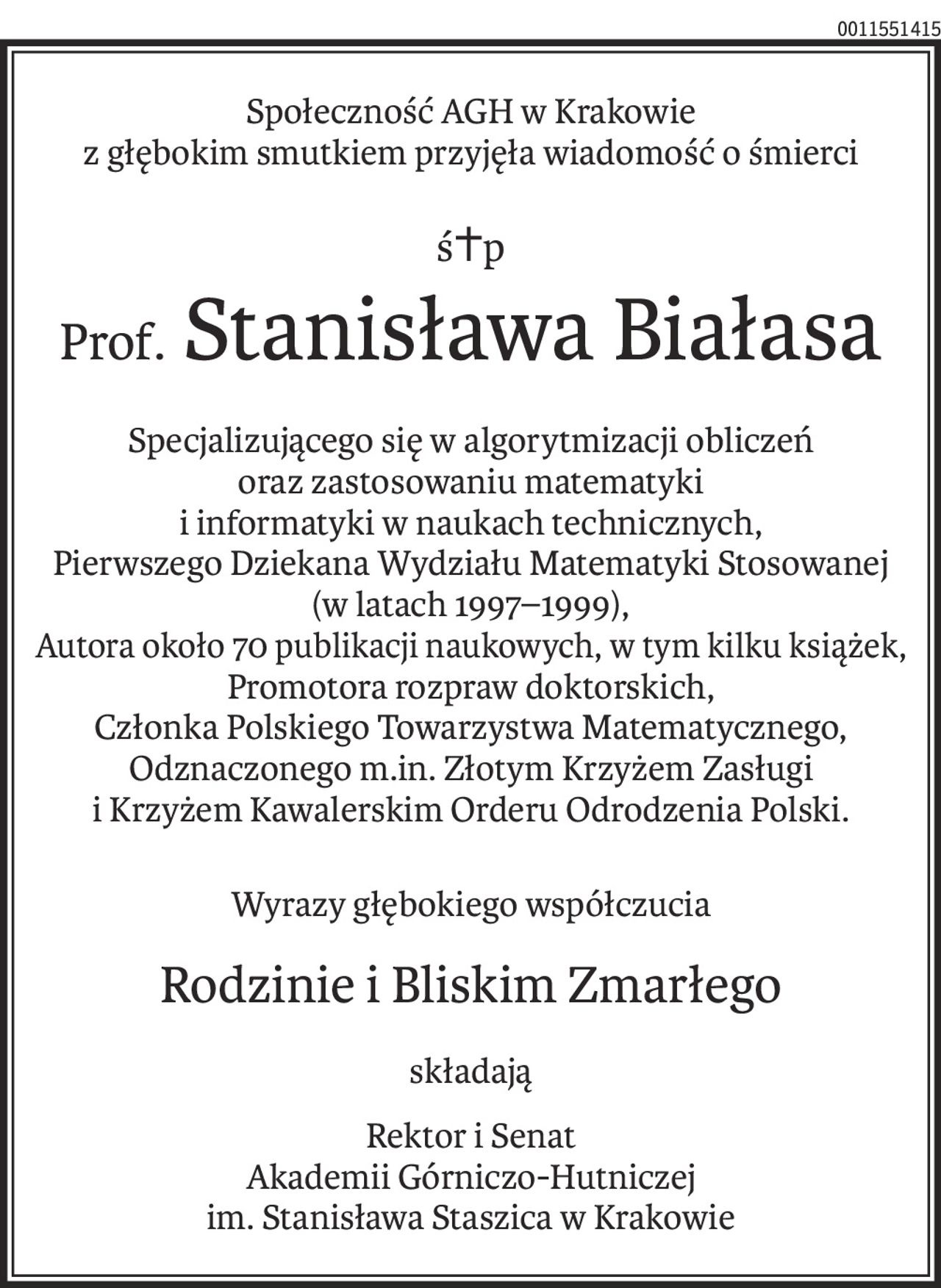 Społeczność AGH w Krakowie
z głębokim smutkiem przyjęła wiadomość o śmierci
ś+p
Prof. Stanisława Białasa
Specjalizującego się w algorytmizacji obliczeń oraz zastosowaniu matematyki 
i informatyki w naukach technicznych,
Pierwszego Dziekana Wydziału Matematyki Stosowanej (w latach 1997–1999),
Autora około 70 publikacji naukowych, w tym kilku książek,
Promotora rozpraw doktorskich,
Członka Polskiego Towarzystwa Matematycznego,
Odznaczonego m.in. Złotym Krzyżem Zasługi i Krzyżem Kawalerskim Orderu Odrodzenia Polski.
Wyrazy głębokiego współczucia
Rodzinie i Bliskim Zmarłego
składają
Rektor i Senat
Akademii Górniczo-Hutniczej
im. Stanisława Staszica w Krakowie