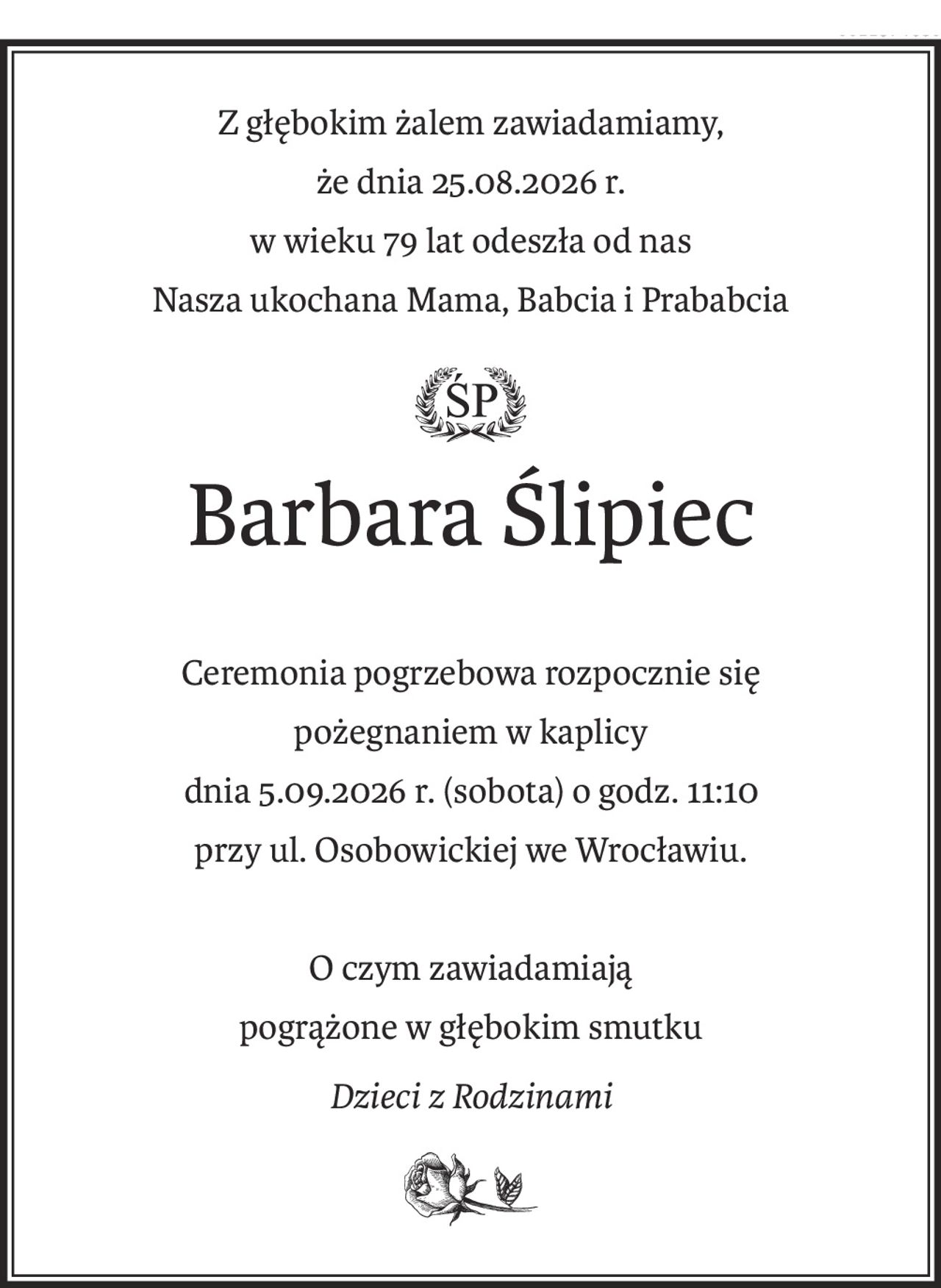 Z głębokim żalem zawiadamiamy,
że dnia 25.08.2026 r.
w wieku 79 lat odeszła od nas
Nasza ukochana Mama, Babcia i Prababcia
ś+p
Barbara Ślipiec
Ceremonia pogrzebowa rozpocznie się
pożegnaniem w kaplicy
dnia 5.09.2026 r. (sobota) o godz. 11:10
przy ul. Osobowickiej we Wrocławiu.
O czym zawiadamiają
pogrążone w głębokim smutku
Dzieci z Rodzinami