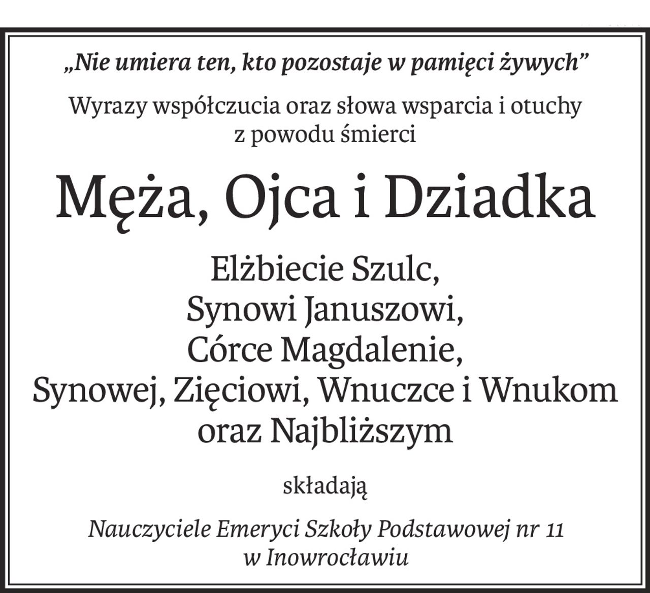 „Nie umiera ten, kto pozostaje w pamięci żywych”
Wyrazy współczucia oraz słowa wsparcia i otuchy
z powodu śmierci
Męża, Ojca i Dziadka
Elżbiecie Szulc,
Synowi Januszowi,
Córce Magdalenie,
Synowej, Zięciowi, Wnuczce i Wnukom
oraz Najbliższym
składają
Nauczyciele Emeryci Szkoły Podstawowej nr 11
w Inowrocławiu