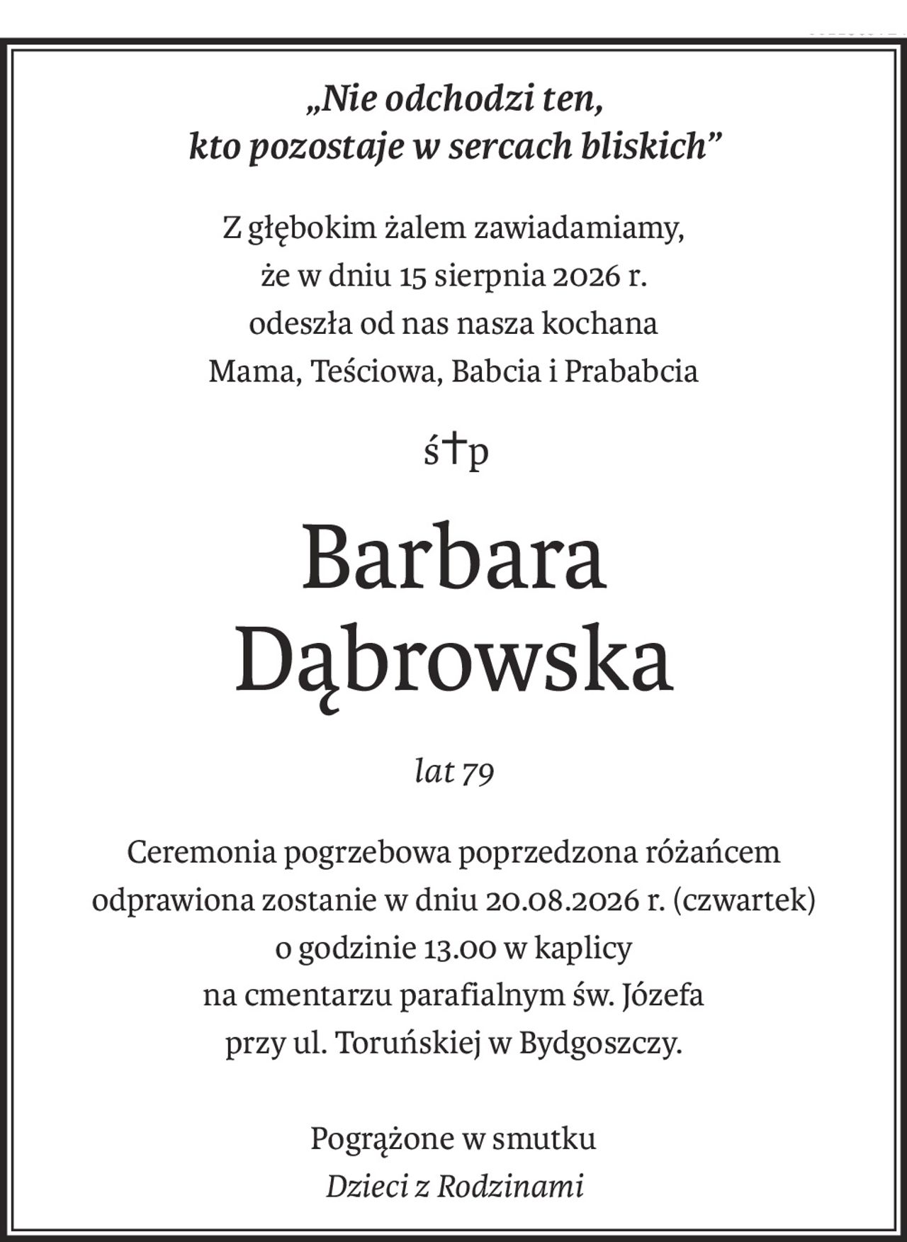 „Nie odchodzi ten, 
kto pozostaje w sercach bliskich”
Z głębokim żalem zawiadamiamy, 
że w dniu 15 sierpnia 2026 r. 
odeszła od nas nasza kochana
Mama, Teściowa, Babcia i Prababcia
ś+p
Barbara 
Dąbrowska
lat 79
Ceremonia pogrzebowa poprzedzona różańcem 
odprawiona zostanie w dniu 20.08.2026 r. (czwartek) 
o godzinie 13.00 w kaplicy 
na cmentarzu parafialnym św. Józefa 
przy ul. Toruńskiej w Bydgoszczy.
Pogrążone w smutku 
Dzieci z Rodzinami