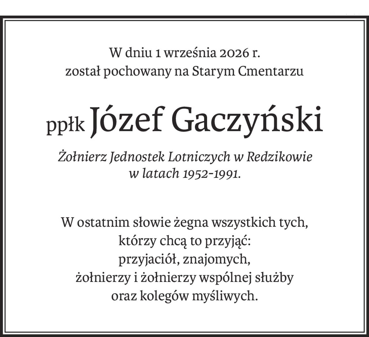 W dniu 1 września 2026 r. 
został pochowany na Starym Cmentarzu
ppłkJózef Gaczyński
Żołnierz Jednostek Lotniczych w Redzikowie 
w latach 1952-1991.
W ostatnim słowie żegna wszystkich tych, 
którzy chcą to przyjąć: 
przyjaciół, znajomych, 
żołnierzy i żołnierzy wspólnej służby 
oraz kolegów myśliwych.