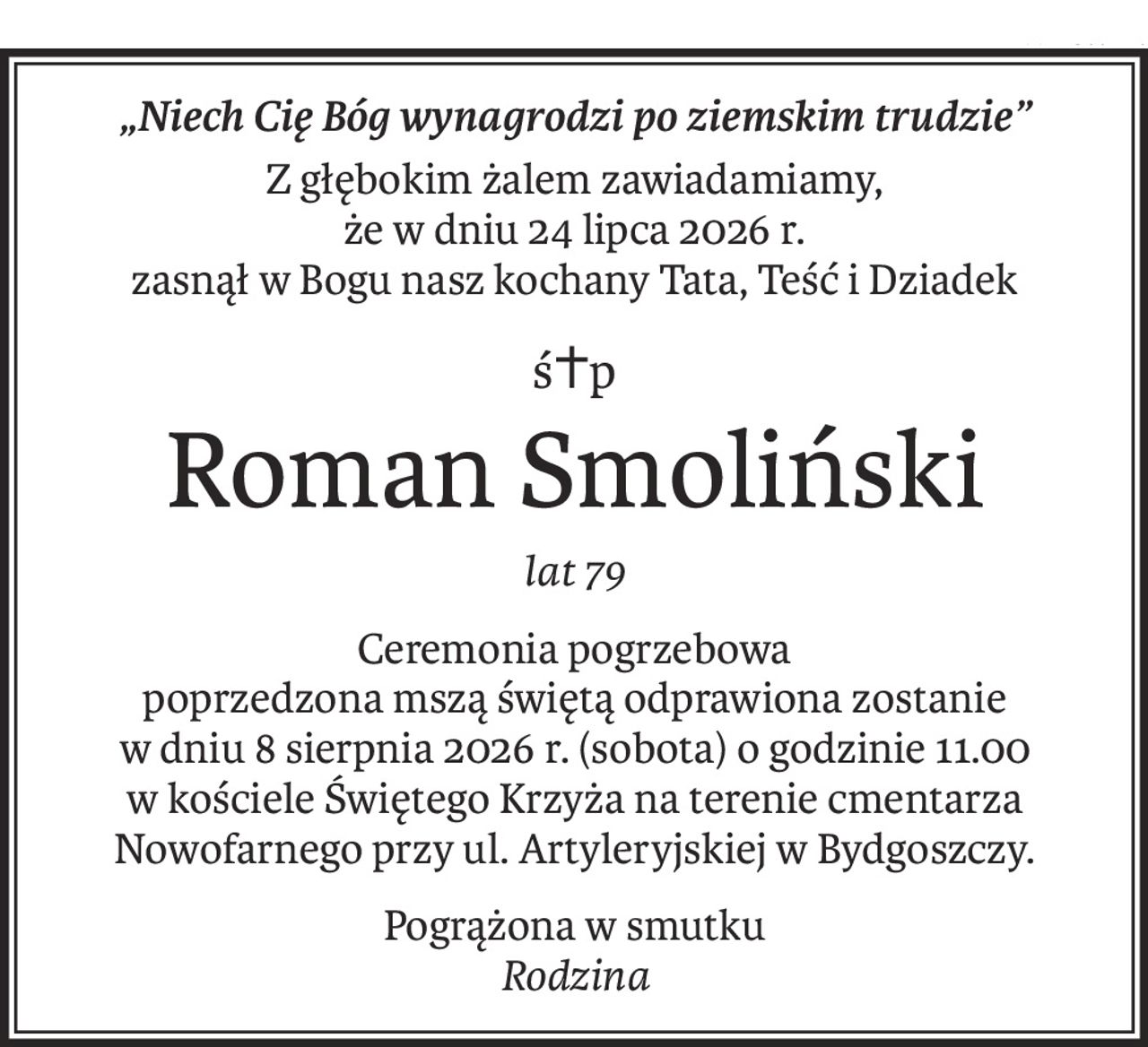 „Niech Cię Bóg wynagrodzi po ziemskim trudzie”
Z głębokim żalem zawiadamiamy,
że w dniu 24 lipca 2026 r.
zasnął w Bogu nasz kochany Tata, Teść i Dziadek
ś+p
Roman Smoliński
lat 79
Ceremonia pogrzebowa
poprzedzona mszą świętą odprawiona zostanie
w dniu 8 sierpnia 2026 r. (sobota) o godzinie 11.00
w kościele Świętego Krzyża na terenie cmentarza Nowofarnego przy ul. Artyleryjskiej w Bydgoszczy.
Pogrążona w smutku 
Rodzina