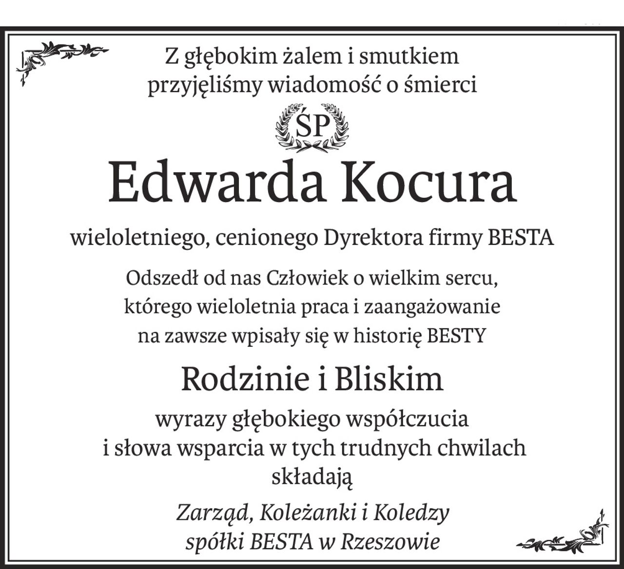 Z głębokim żalem i smutkiem
przyjęliśmy wiadomość o śmierci
Śp.
Edwarda Kocura
wieloletniego, cenionego Dyrektora firmy BESTA
Odszedł od nas Człowiek o wielkim sercu, 
którego wieloletnia praca i zaangażowanie
na zawsze wpisały się w historię BESTY
Rodzinie i Bliskim
wyrazy głębokiego współczucia
 i słowa wsparcia w tych trudnych chwilach
składają
Zarząd, Koleżanki i Koledzy
spółki BESTA w Rzeszowie