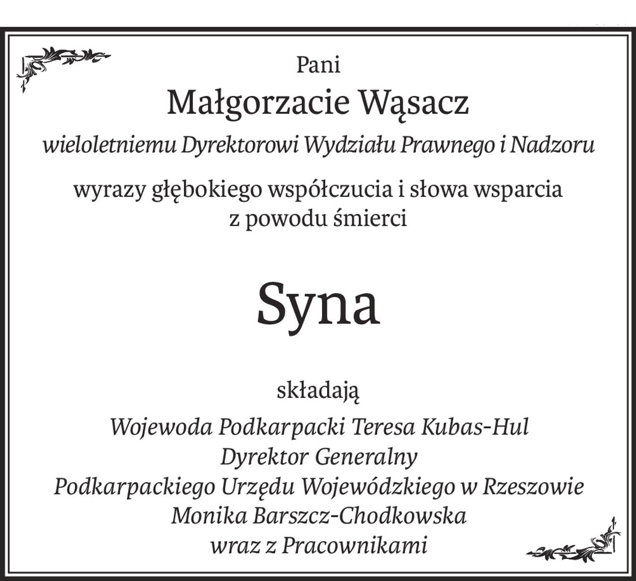 Pani
Małgorzacie Wąsacz
wieloletniemu Dyrektorowi Wydziału Prawnego i Nadzoru
wyrazy głębokiego współczucia i słowa wsparcia
z powodu śmierci
Syna
składają
Wojewoda Podkarpacki Teresa Kubas-Hul
Dyrektor Generalny
Podkarpackiego Urzędu Wojewódzkiego w Rzeszowie
Monika Barszcz-Chodkowska
wraz z Pracownikami