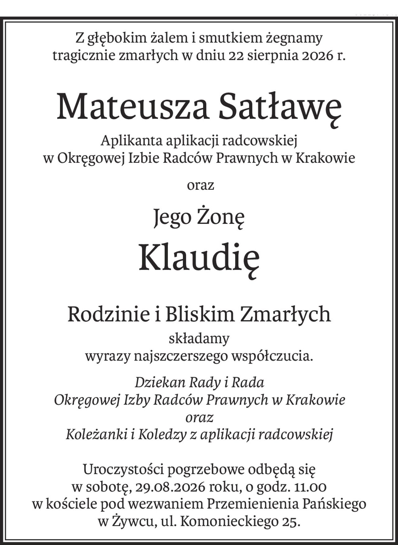 Z głębokim żalem i smutkiem żegnamy
tragicznie zmarłych w dniu 22 sierpnia 2026 r.
Mateusza Satławę
Aplikanta aplikacji radcowskiej 
w Okręgowej Izbie Radców Prawnych w Krakowie
 oraz
Jego Żonę
Klaudię
Rodzinie i Bliskim Zmarłych
składamy
wyrazy najszczerszego współczucia.
Dziekan Rady i Rada
Okręgowej Izby Radców Prawnych w Krakowie
oraz
Koleżanki i Koledzy z aplikacji radcowskiej
Uroczystości pogrzebowe odbędą się
w sobotę, 29.08.2026 roku, o godz. 11.00 
w kościele pod wezwaniem Przemienienia Pańskiego 
w Żywcu, ul. Komonieckiego 25.