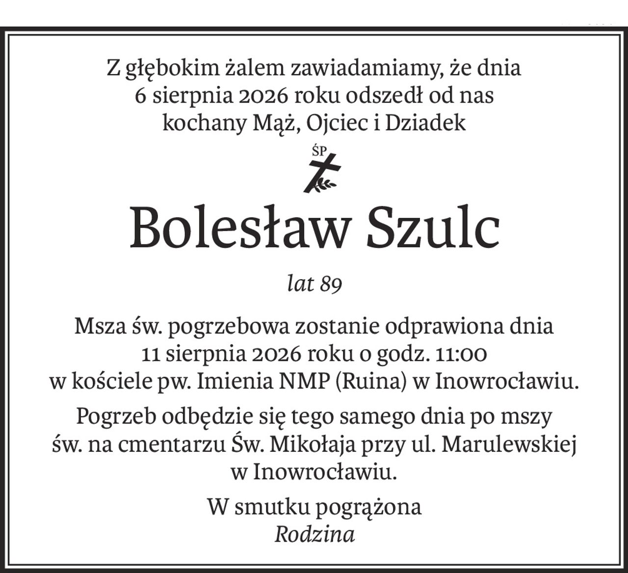 Z głębokim żalem zawiadamiamy, że dnia 6 sierpnia 2026 roku

odszedł od nas kochany Mąż, Ojciec i Dziadek

Śp.

Bolesław Szulc

lat 89

Msza św. pogrzebowa zostanie odprawiona dnia 11 sierpnia 2026 roku o godz. 11:00 w kościele pw. Imienia NMP (Ruina) w Inowrocławiu.

Pogrzeb odbędzie się tego samego dnia po mszy św. na cmentarzu Św. Mikołaja przy ul. Marulewskiej w Inowrocławiu.

W smutku pogrążona

Rodzina