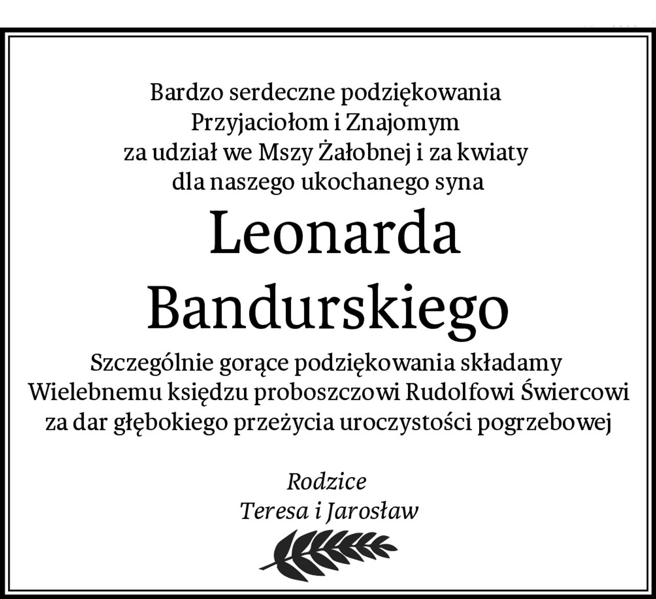 Bardzo serdeczne podziękowania 
Przyjaciołom i Znajomym 
za udział we Mszy Żałobnej i za kwiaty 
dla naszego ukochanego syna
 Leonarda Bandurskiego
Szczególnie gorące podziękowania składamy 
Wielebnemu księdzu proboszczowi Rudolfowi Świercowi za dar głębokiego przeżycia uroczystości pogrzebowej

Rodzice 
Teresa i Jarosław
