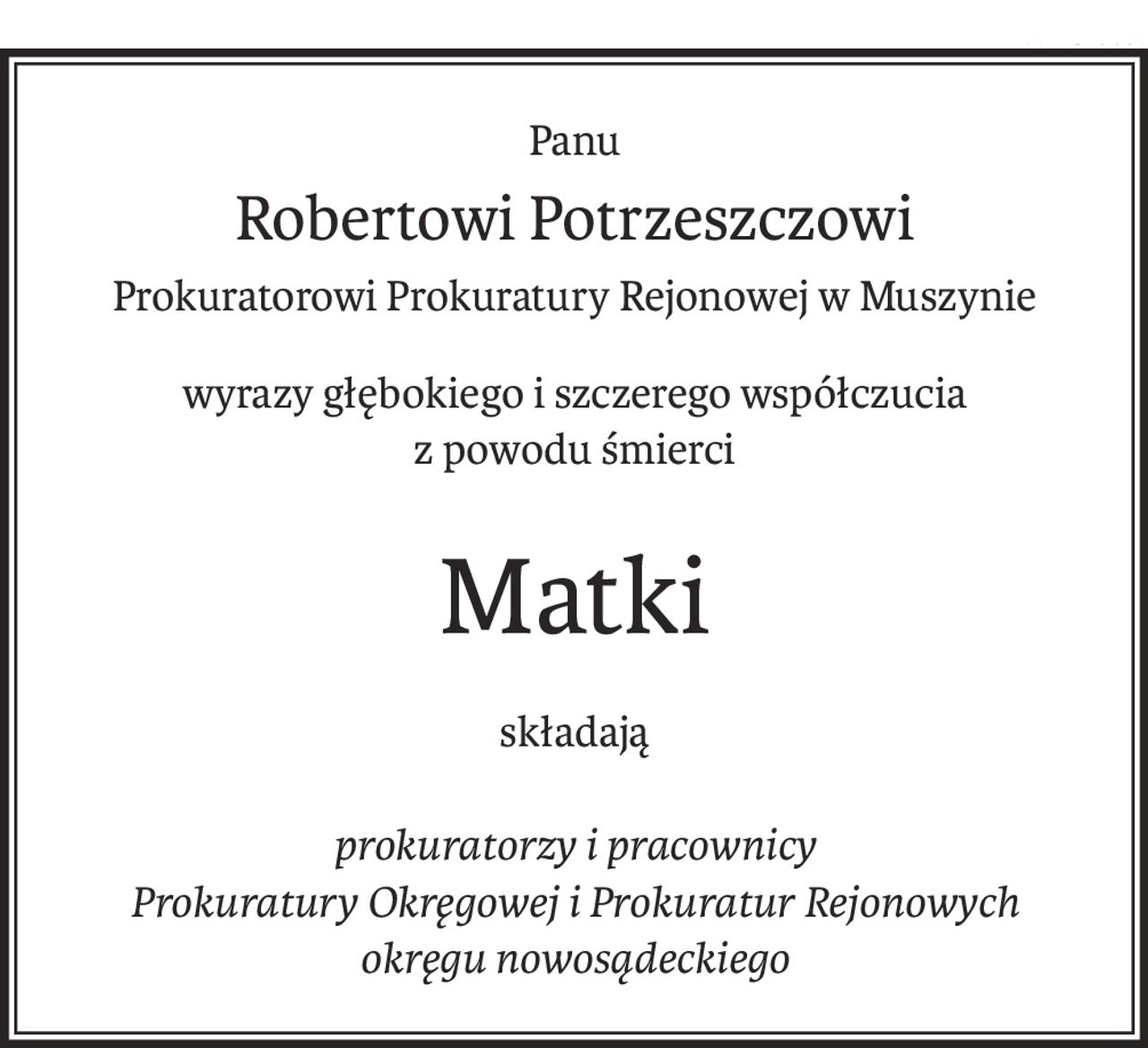 Panu
Robertowi Potrzeszczowi
Prokuratorowi Prokuratury Rejonowej w Muszynie
wyrazy głębokiego i szczerego współczucia
z powodu śmierci
Matki
składają
prokuratorzy i pracownicy
Prokuratury Okręgowej i Prokuratur Rejonowych 
okręgu nowosądeckiego