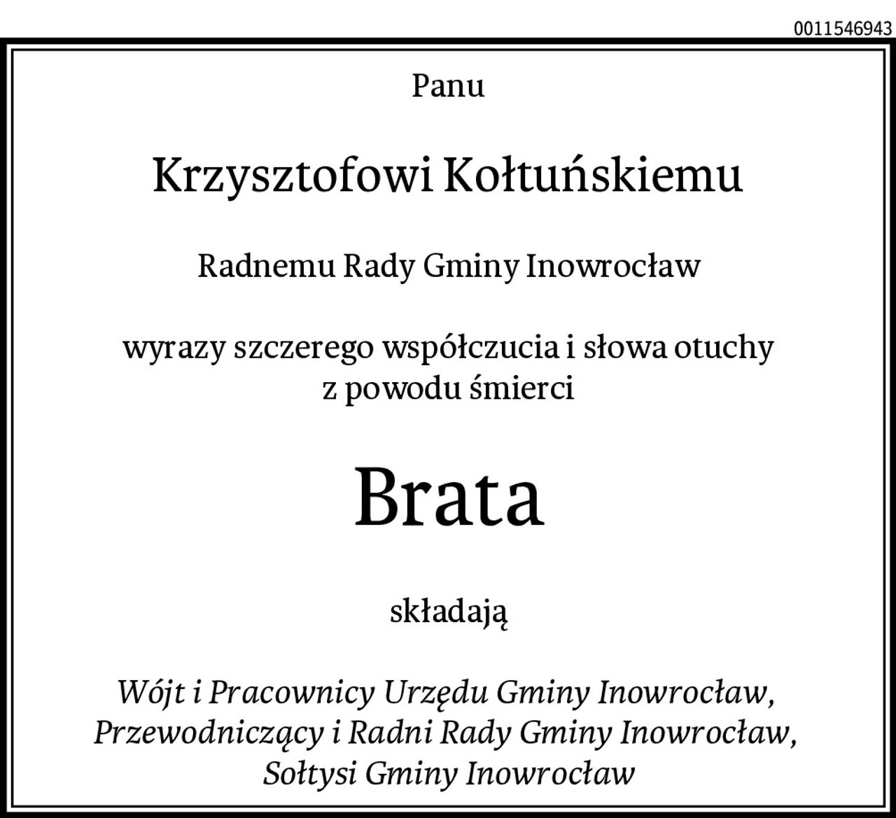 Panu
Krzysztofowi Kołtuńskiemu
Radnemu Rady Gminy Inowrocław

wyrazy szczerego współczucia i słowa otuchy
z powodu śmierci
Brata
składają

Wójt i Pracownicy Urzędu Gminy Inowrocław, 
Przewodniczący i Radni Rady Gminy Inowrocław, 
Sołtysi Gminy Inowrocław