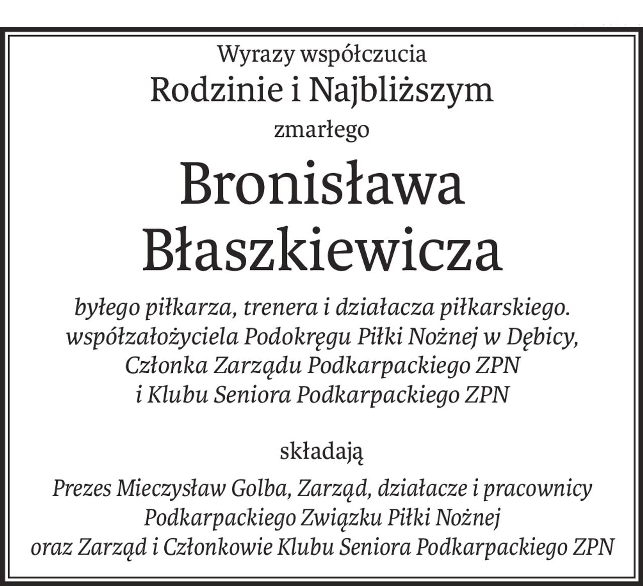 Wyrazy współczucia
Rodzinie i Najbliższym
zmarłego
Bronisława Błaszkiewicza
byłego piłkarza, trenera i działacza piłkarskiego.
współzałożyciela Podokręgu Piłki Nożnej w Dębicy,
Członka Zarządu Podkarpackiego ZPN 
i Klubu Seniora Podkarpackiego ZPN
składają
Prezes Mieczysław Golba, Zarząd, działacze i pracownicy
Podkarpackiego Związku Piłki Nożnej
oraz Zarząd i Członkowie Klubu Seniora Podkarpackiego ZPN