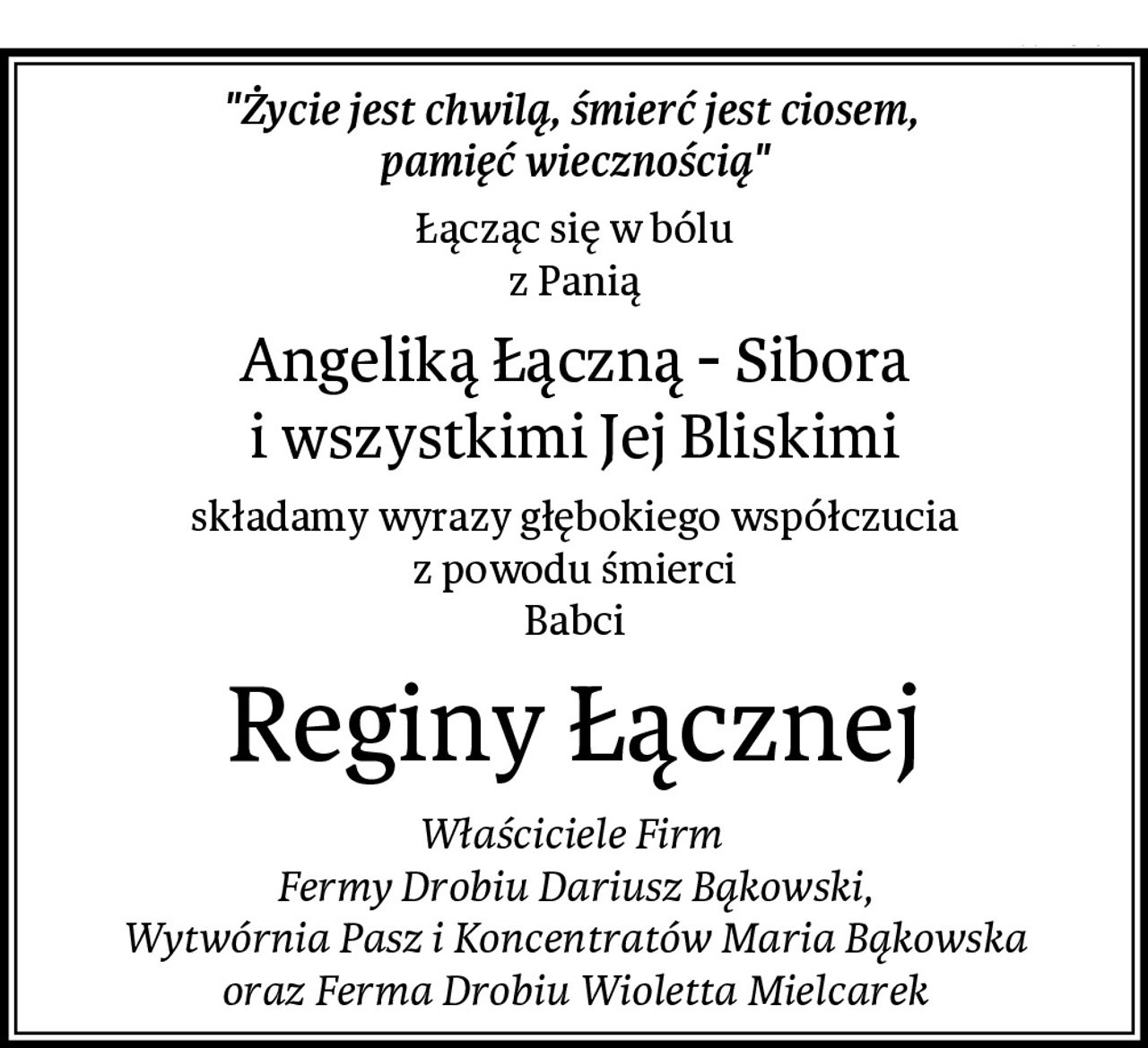 "Życie jest chwilą, śmierć jest ciosem, 
pamięć wiecznością"
Łącząc się w bólu
z Panią
Angeliką Łączną - Sibora
i wszystkimi Jej Bliskimi
składamy wyrazy głębokiego współczucia
z powodu śmierci
Babci
Reginy Łącznej
Właściciele Firm 
Fermy Drobiu Dariusz Bąkowski,
Wytwórnia Pasz i Koncentratów Maria Bąkowska
oraz Ferma Drobiu Wioletta Mielcarek