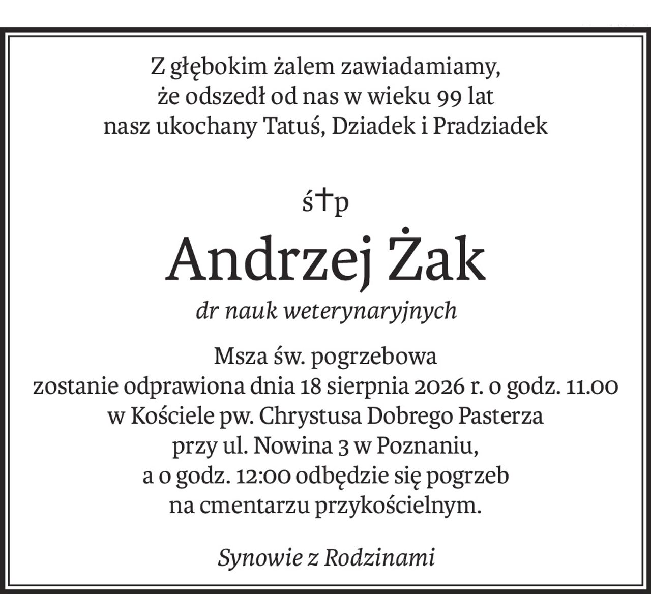 Z głębokim żalem zawiadamiamy, 
że odszedł od nas w wieku 99 lat 
nasz ukochany Tatuś, Dziadek i Pradziadek
ś+p
Andrzej Żak
dr nauk weterynaryjnych
Msza św. pogrzebowa
zostanie odprawiona dnia 18 sierpnia 2026 r. o godz. 11.00 
w Kościele pw. Chrystusa Dobrego Pasterza 
przy ul. Nowina 3 w Poznaniu,
a o godz. 12:00 odbędzie się pogrzeb
na cmentarzu przykościelnym.
Synowie z Rodzinami