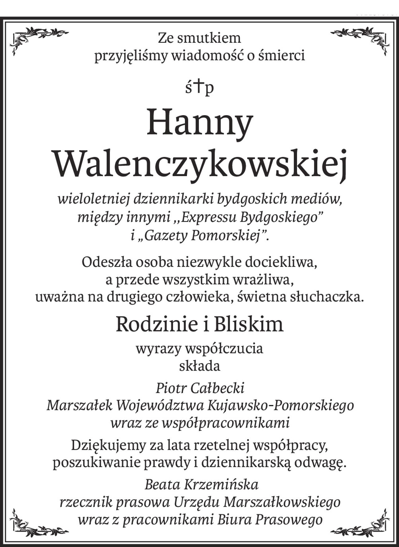 Ze smutkiem
przyjęliśmy wiadomość o śmierci
ś+p
Hanny Walenczykowskiej
wieloletniej dziennikarki bydgoskich mediów,
między innymi ,,Expressu Bydgoskiego”
i „Gazety Pomorskiej”.
Odeszła osoba niezwykle dociekliwa,
a przede wszystkim wrażliwa, 
uważna na drugiego człowieka, świetna słuchaczka.
Rodzinie i Bliskim
wyrazy współczucia
składa
Piotr Całbecki
Marszałek Województwa Kujawsko-Pomorskiego
wraz ze współpracownikami
Dziękujemy za lata rzetelnej współpracy,
poszukiwanie prawdy i dziennikarską odwagę.
 Beata Krzemińska
rzecznik prasowa Urzędu Marszałkowskiego
wraz z pracownikami Biura Prasowego