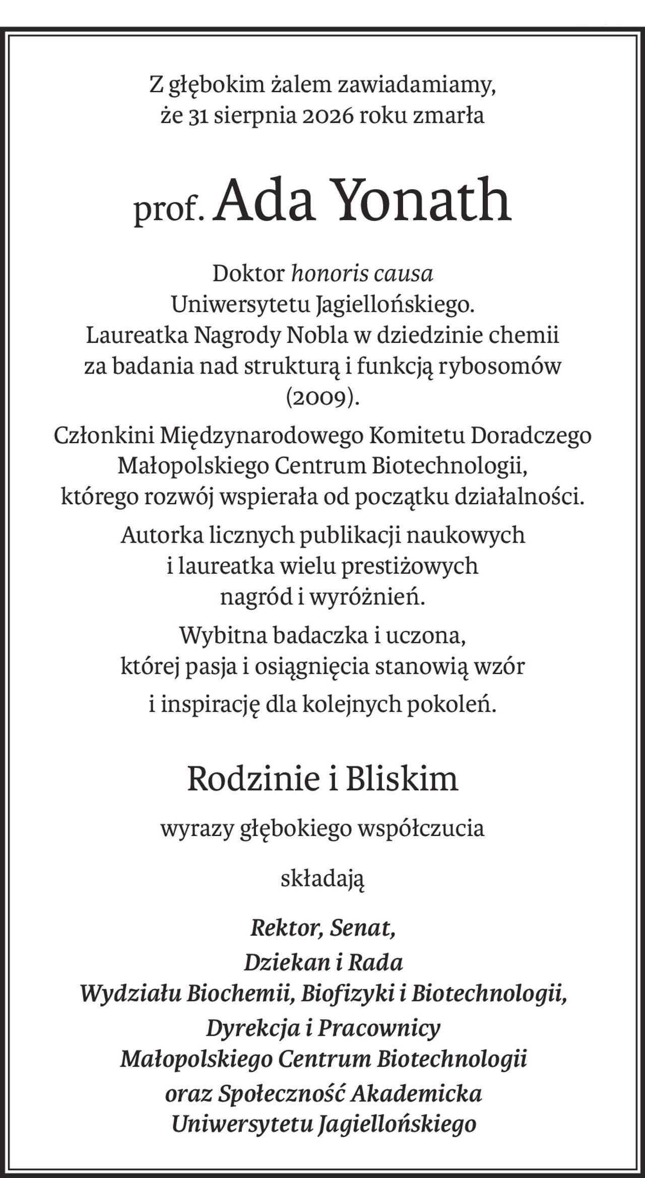 Z głębokim żalem zawiadamiamy,
że 31 sierpnia 2026 roku zmarła
prof.Ada Yonath
Doktorhonoris causa 
Uniwersytetu Jagiellońskiego.
Laureatka Nagrody Nobla w dziedzinie chemii 
za badania nad strukturą i funkcją rybosomów 
(2009).
Członkini Międzynarodowego Komitetu Doradczego Małopolskiego Centrum Biotechnologii, 
którego rozwój wspierała od początku działalności.
Autorka licznych publikacji naukowych 
i laureatka wielu prestiżowych 
nagród i wyróżnień.
Wybitna badaczka i uczona, 
której pasja i osiągnięcia stanowią wzór
i inspirację dla kolejnych pokoleń.
Rodzinie i Bliskim
wyrazy głębokiego współczucia
składają
Rektor, Senat,
Dziekan i Rada 
Wydziału Biochemii, Biofizyki i Biotechnologii,
Dyrekcja i Pracownicy 
Małopolskiego Centrum Biotechnologii
oraz Społeczność Akademicka 
Uniwersytetu Jagiellońskiego