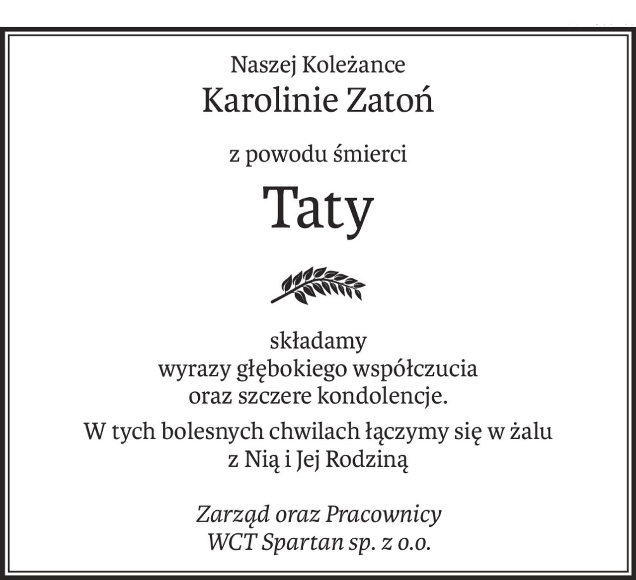 Naszej Koleżance
Karolinie Zatoń
z powodu śmierci
Taty
składamy
wyrazy głębokiego współczucia
oraz szczere kondolencje.
W tych bolesnych chwilach łączymy się w żalu
z Nią i Jej Rodziną
Zarząd oraz Pracownicy
WCT Spartan sp. z o.o.