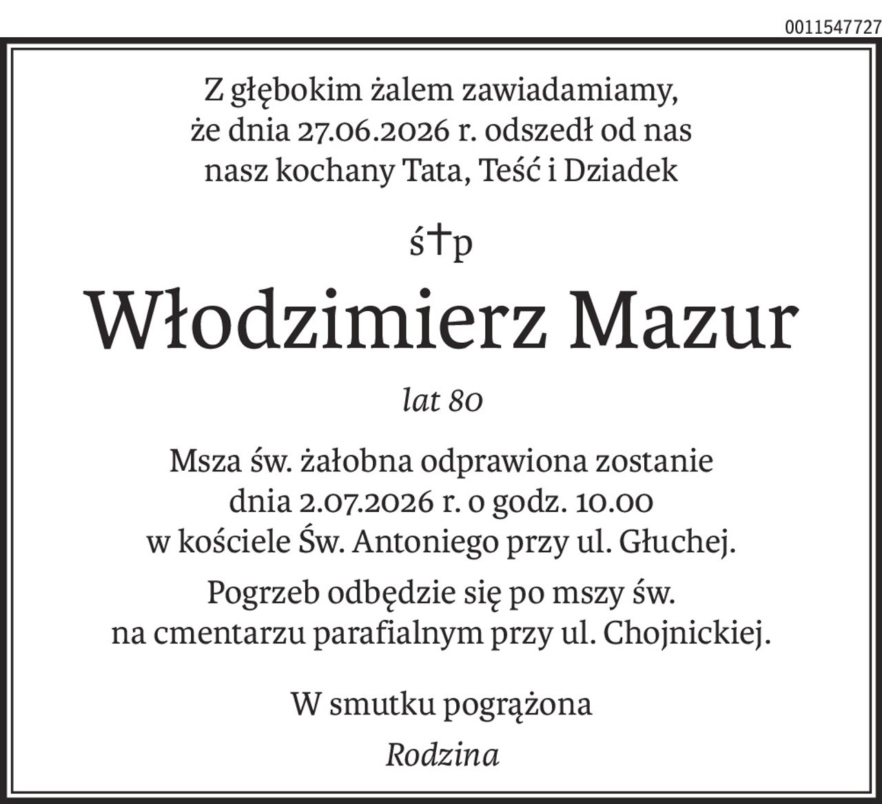 Z głębokim żalem zawiadamiamy,
że dnia 27.06.2026 r. odszedł od nas
nasz kochany Tata, Teść i Dziadek
ś+p
Włodzimierz Mazur
lat 80
Msza św. żałobna odprawiona zostanie
dnia 2.07.2026 r. o godz. 10.00
w kościele Św. Antoniego przy ul. Głuchej.
Pogrzeb odbędzie się po mszy św.
na cmentarzu parafialnym przy ul. Chojnickiej.
W smutku pogrążona
Rodzina