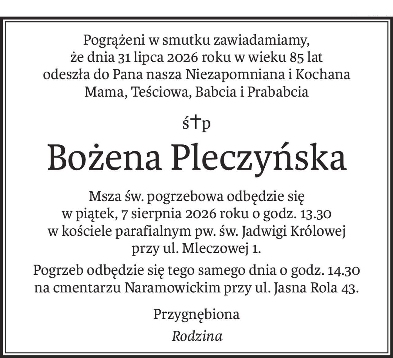 Pogrążeni w smutku zawiadamiamy, 
że dnia 31 lipca 2026 roku w wieku 85 lat 
odeszła do Pana nasza Niezapomniana i Kochana
Mama, Teściowa, Babcia i Prababcia
ś+p
Bożena Pleczyńska
Msza św. pogrzebowa odbędzie się 
w piątek, 7 sierpnia 2026 roku o godz. 13.30 
w kościele parafialnym pw. św. Jadwigi Królowej 
przy ul. Mleczowej 1.
Pogrzeb odbędzie się tego samego dnia o godz. 14.30 
na cmentarzu Naramowickim przy ul. Jasna Rola 43.
Przygnębiona
Rodzina