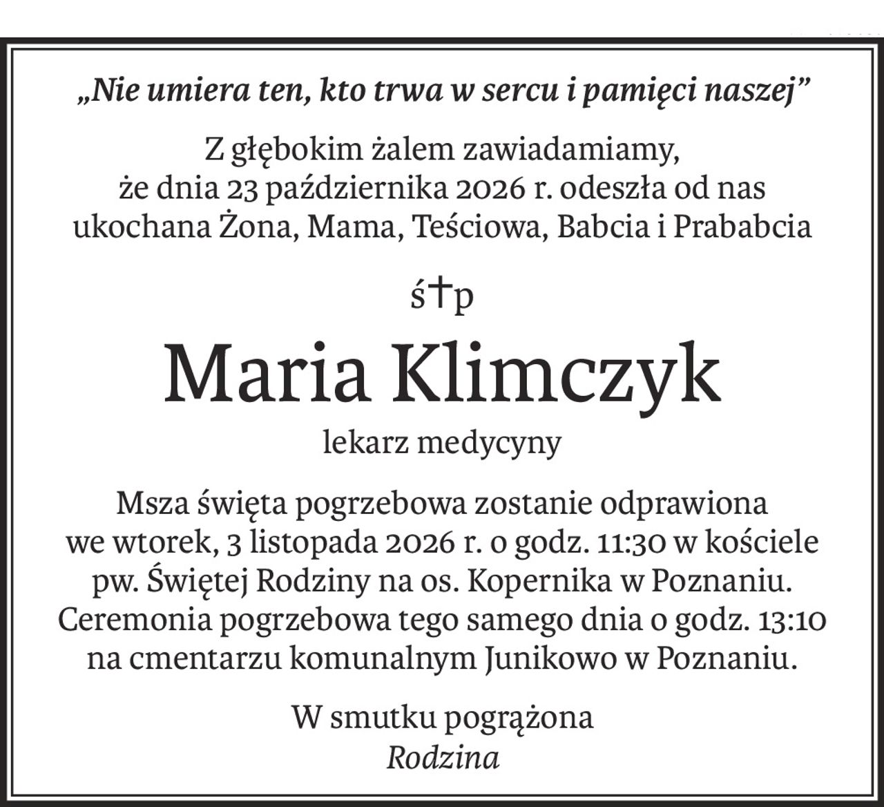 „Nie umiera ten, kto trwa w sercu i pamięci naszej”
Z głębokim żalem zawiadamiamy,
że dnia 23 października 2026 r. odeszła od nas
ukochana Żona, Mama, Teściowa, Babcia i Prababcia
ś+p
Maria Klimczyk
lekarz medycyny
Msza święta pogrzebowa zostanie odprawiona
we wtorek, 3 listopada 2026 r. o godz. 11:30 w kościele pw. Świętej Rodziny na os. Kopernika w Poznaniu.
Ceremonia pogrzebowa tego samego dnia o godz. 13:10 na cmentarzu komunalnym Junikowo w Poznaniu.
W smutku pogrążona
Rodzina