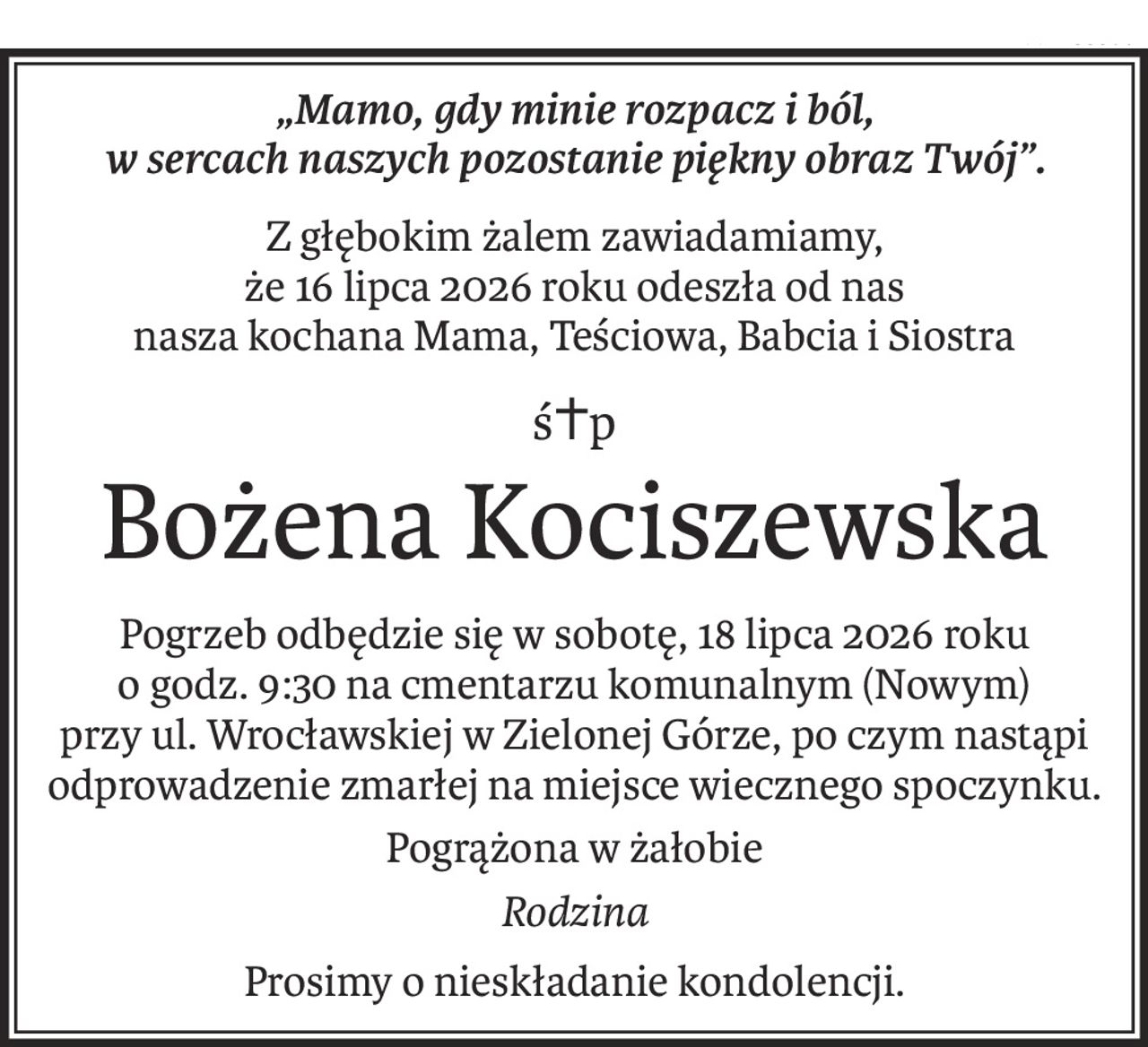 „Mamo, gdy minie rozpacz i ból, 
w sercach naszych pozostanie piękny obraz Twój”.
Z głębokim żalem zawiadamiamy, 
że 16 lipca 2026 roku odeszła od nas 
nasza kochana Mama, Teściowa, Babcia i Siostra
ś+p
Bożena Kociszewska
Pogrzeb odbędzie się w sobotę, 18 lipca 2026 roku o godz. 9:30 na cmentarzu komunalnym (Nowym) 
przy ul. Wrocławskiej w Zielonej Górze, po czym nastąpi odprowadzenie zmarłej na miejsce wiecznego spoczynku.
Pogrążona w żałobie
Rodzina
Prosimy o nieskładanie kondolencji.