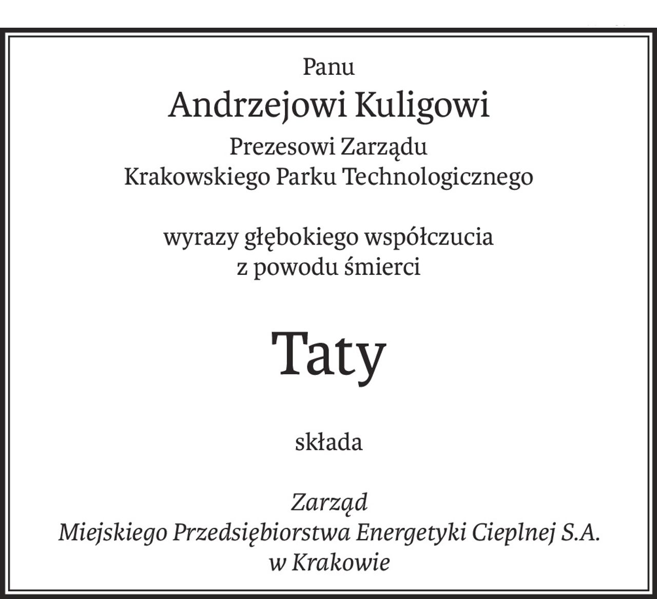 Panu
Andrzejowi Kuligowi
Prezesowi Zarządu
Krakowskiego Parku Technologicznego
wyrazy głębokiego współczucia
z powodu śmierci
Taty
składa
Zarząd
Miejskiego Przedsiębiorstwa Energetyki Cieplnej S.A.
w Krakowie