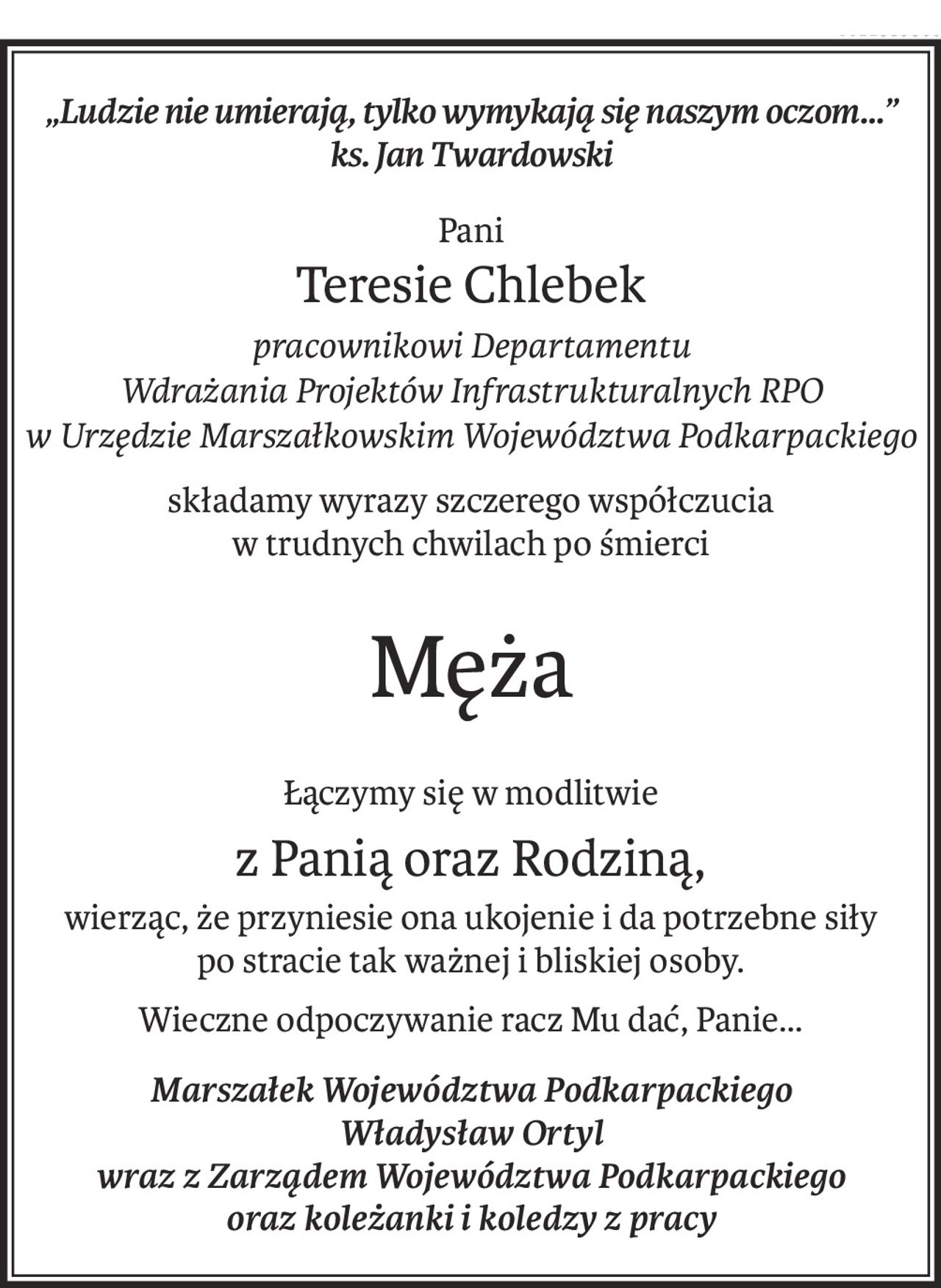 „Ludzie nie umierają, tylko wymykają się naszym oczom…”
ks. Jan Twardowski
Pani
Teresie Chlebek
pracownikowi Departamentu 
Wdrażania Projektów Infrastrukturalnych RPO
w Urzędzie Marszałkowskim Województwa Podkarpackiego
składamy wyrazy szczerego współczucia
w trudnych chwilach po śmierci
Męża
Łączymy się w modlitwie
z Panią oraz Rodziną,
wierząc, że przyniesie ona ukojenie i da potrzebne siły
po stracie tak ważnej i bliskiej osoby.
Wieczne odpoczywanie racz Mu dać, Panie…
Marszałek Województwa Podkarpackiego
Władysław Ortyl
wraz z Zarządem Województwa Podkarpackiego
oraz koleżanki i koledzy z pracy