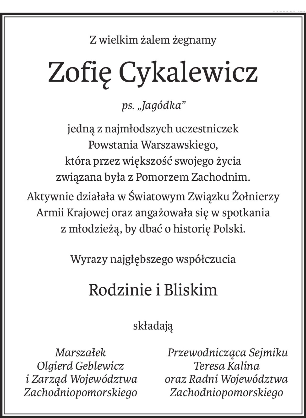 Z wielkim żalem żegnamy
Zofię Cykalewicz
ps. „Jagódka”
jedną z najmłodszych uczestniczek
Powstania Warszawskiego,
która przez większość swojego życia
związana była z Pomorzem Zachodnim.
Aktywnie działała w Światowym Związku Żołnierzy
Armii Krajowej oraz angażowała się w spotkania 
z młodzieżą, by dbać o historię Polski.
Wyrazy najgłębszego współczucia
Rodzinie i Bliskim
składają
Marszałek
Olgierd Geblewicz
 i Zarząd Województwa
Zachodniopomorskiego
 Przewodnicząca Sejmiku
Teresa Kalina
oraz Radni Województwa Zachodniopomorskiego