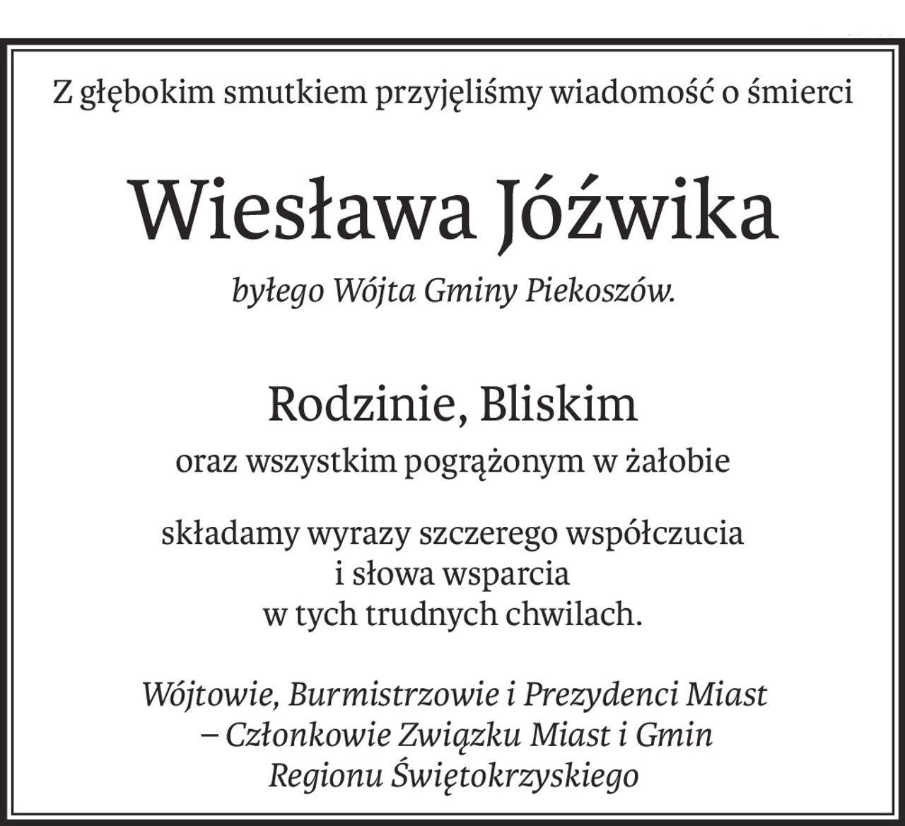 Z głębokim smutkiem przyjęliśmy wiadomość o śmierci
Wiesława Jóźwika
byłego Wójta Gminy Piekoszów.
Rodzinie, Bliskim
oraz wszystkim pogrążonym w żałobie
składamy wyrazy szczerego współczucia 
i słowa wsparcia
w tych trudnych chwilach.
Wójtowie, Burmistrzowie i Prezydenci Miast
 – Członkowie Związku Miast i Gmin
Regionu Świętokrzyskiego