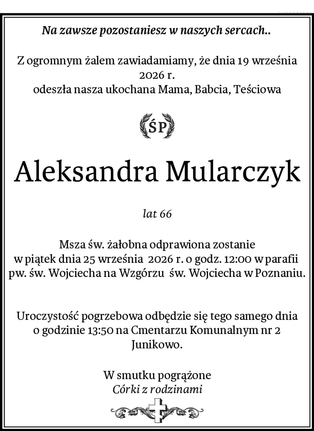 Na zawsze pozostaniesz w naszych sercach.. 
Z ogromnym żalem zawiadamiamy, że dnia 19 września 2026 r.
odeszła nasza ukochana Mama, Babcia, Teściowa
Aleksandra Mularczyk
lat 66
Msza św. żałobna odprawiona zostanie
w piątek dnia 25 września  2026 r. o godz. 12:00 w parafii  pw. św. Wojciecha na Wzgórzu  św. Wojciecha w Poznaniu.


Uroczystość pogrzebowa odbędzie się tego samego dnia o godzinie 13:50 na Cmentarzu Komunalnym nr 2 Junikowo.
W smutku pogrążone
Córki z rodzinami