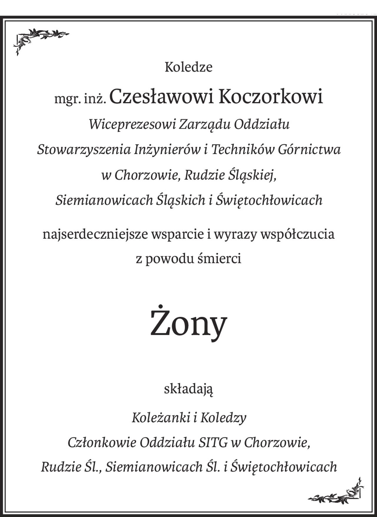Koledze
mgr. inż.Czesławowi Koczorkowi
Wiceprezesowi Zarządu Oddziału
Stowarzyszenia Inżynierów i Techników Górnictwa 
w Chorzowie, Rudzie Śląskiej,
Siemianowicach Śląskich i Świętochłowicach
najserdeczniejsze wsparcie i wyrazy współczucia
z powodu śmierci
Żony
składają
Koleżanki i Koledzy
Członkowie Oddziału SITG w Chorzowie,
Rudzie Śl., Siemianowicach Śl. i Świętochłowicach