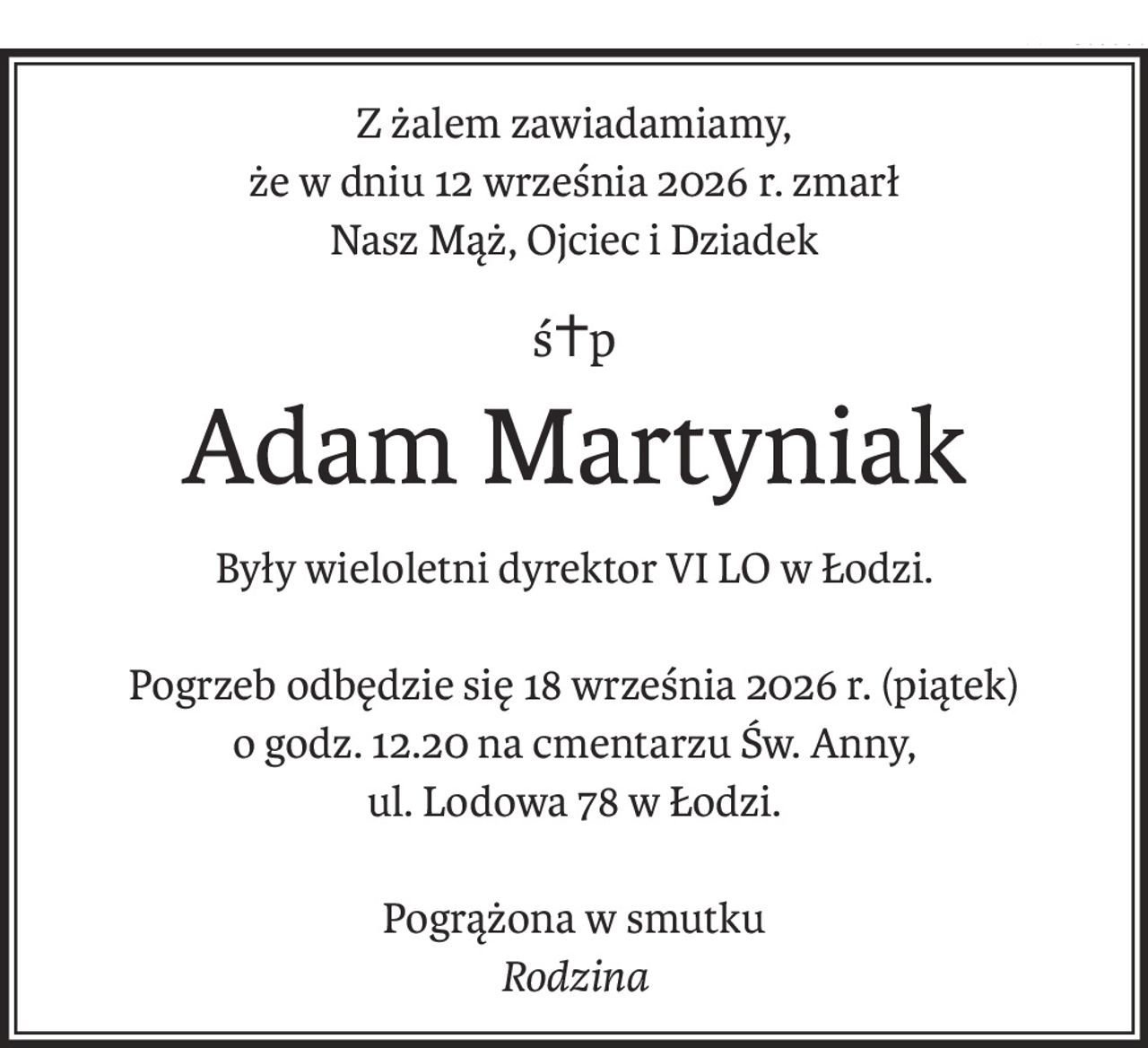 Z żalem zawiadamiamy,
że w dniu 12 września 2026 r. zmarł
Nasz Mąż, Ojciec i Dziadek
ś+p
Adam Martyniak
Były wieloletni dyrektor VI LO w Łodzi.
Pogrzeb odbędzie się 18 września 2026 r. (piątek)
o godz. 12.20 na cmentarzu Św. Anny,
ul. Lodowa 78 w Łodzi.
Pogrążona w smutku
Rodzina