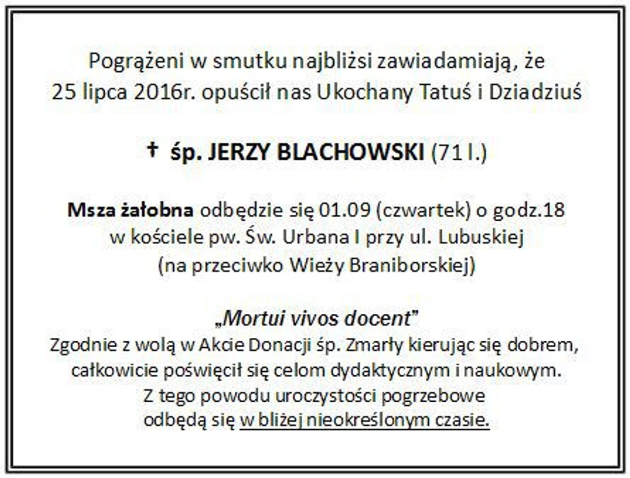 <p>Zawiadamiamy, że 25 lipca 2016r. opuścił nas<br />Ukochany Tatuś i Dziadziuś<br />śp. Jerzy Blachowski (71 l.)<br />Msza żałobna zostanie odprawiona w czwartek, 1 września 2016 r. o godz. 18.00 w kościele pw. św. Urbana I przy ul. Lubuskiej (naprzeciwko Wieży Braniborskiej).</p>