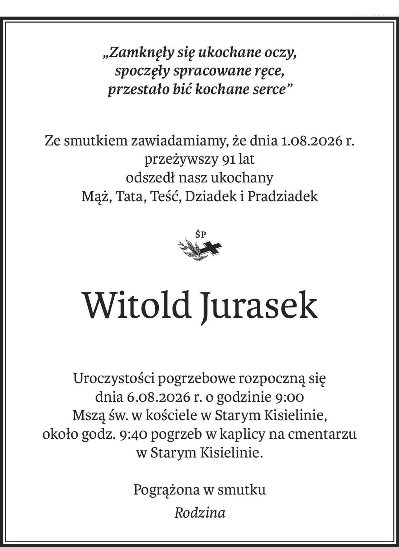 „Zamknęły się ukochane oczy, 
spoczęły spracowane ręce,
przestało bić kochane serce”
Ze smutkiem zawiadamiamy, że dnia 1.08.2026 r. przeżywszy 91 lat
odszedł nasz ukochany
Mąż, Tata, Teść, Dziadek i Pradziadek
ś+p
Witold Jurasek
Uroczystości pogrzebowe rozpoczną się
dnia 6.08.2026 r. o godzinie 9:00
Mszą św. w kościele w Starym Kisielinie,
około godz. 9:40 pogrzeb w kaplicy na cmentarzu
w Starym Kisielinie.
Pogrążona w smutku
Rodzina
