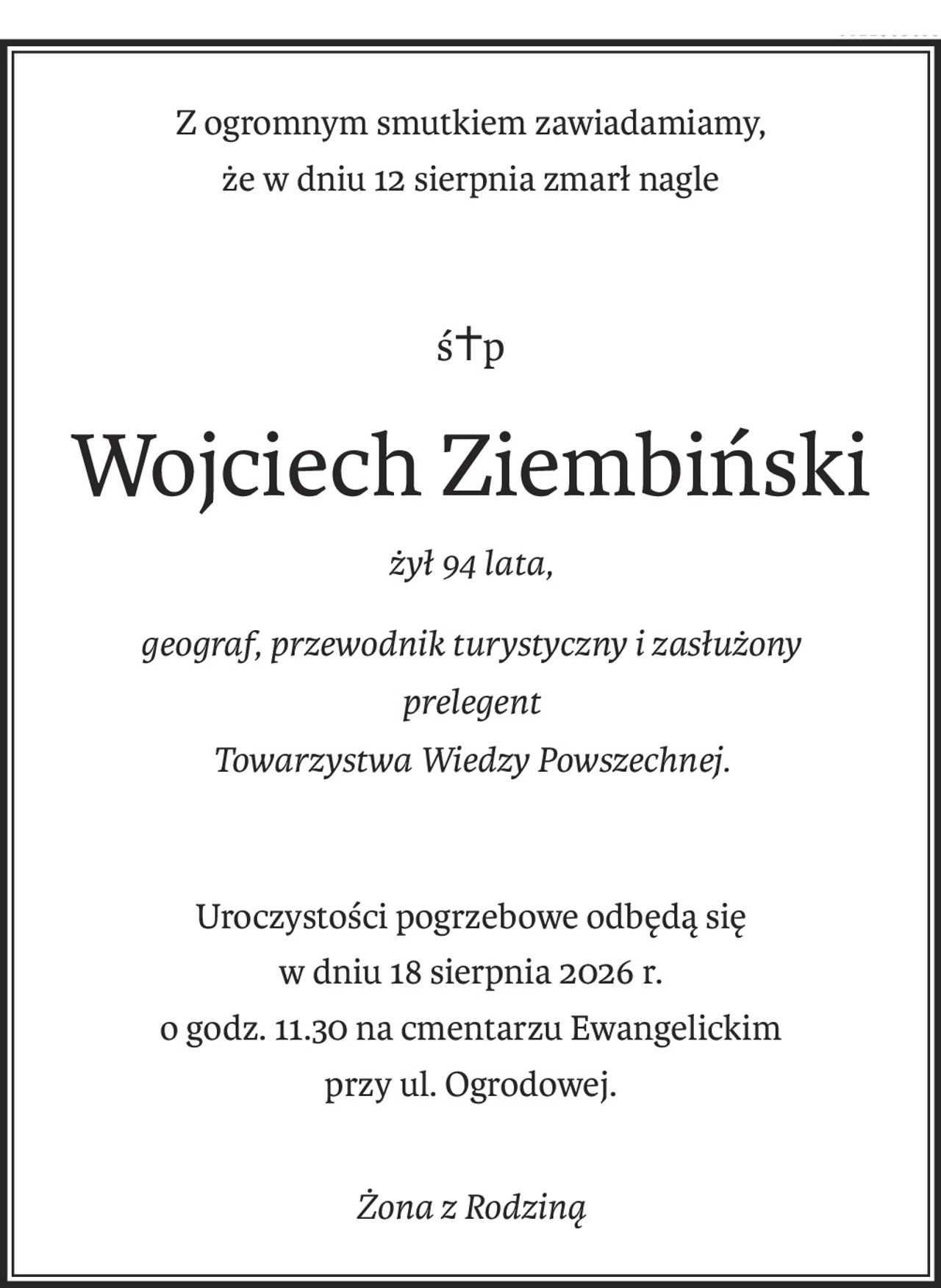 Z ogromnym smutkiem zawiadamiamy, że w dniu 12 sierpnia zmarł nagle śp. Wojciech Ziembiński, żył 94 lata, geograf, przewodnik turystyczny i zasłużony prelegent Towarzystwa Wiedzy Powszechnej.
Uroczystości pogrzebowe odbędą się w dniu 18 sierpnia br o godz. 11.30 na cmentarzu Ewangelickim przy ul. Ogrodowej.
Żona z Rodziną