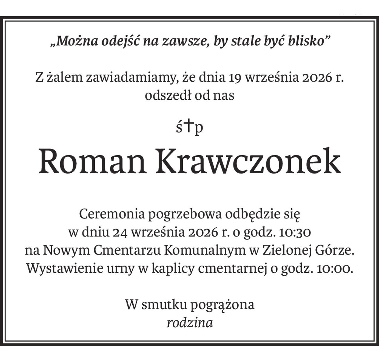 „Można odejść na zawsze, by stale być blisko”
Z żalem zawiadamiamy, że dnia 19 września 2026 r. odszedł od nas
ś+p
Roman Krawczonek
Ceremonia pogrzebowa odbędzie się
w dniu 24 września 2026 r. o godz. 10:30
na Nowym Cmentarzu Komunalnym w Zielonej Górze.
Wystawienie urny w kaplicy cmentarnej o godz. 10:00.
W smutku pogrążona
rodzina