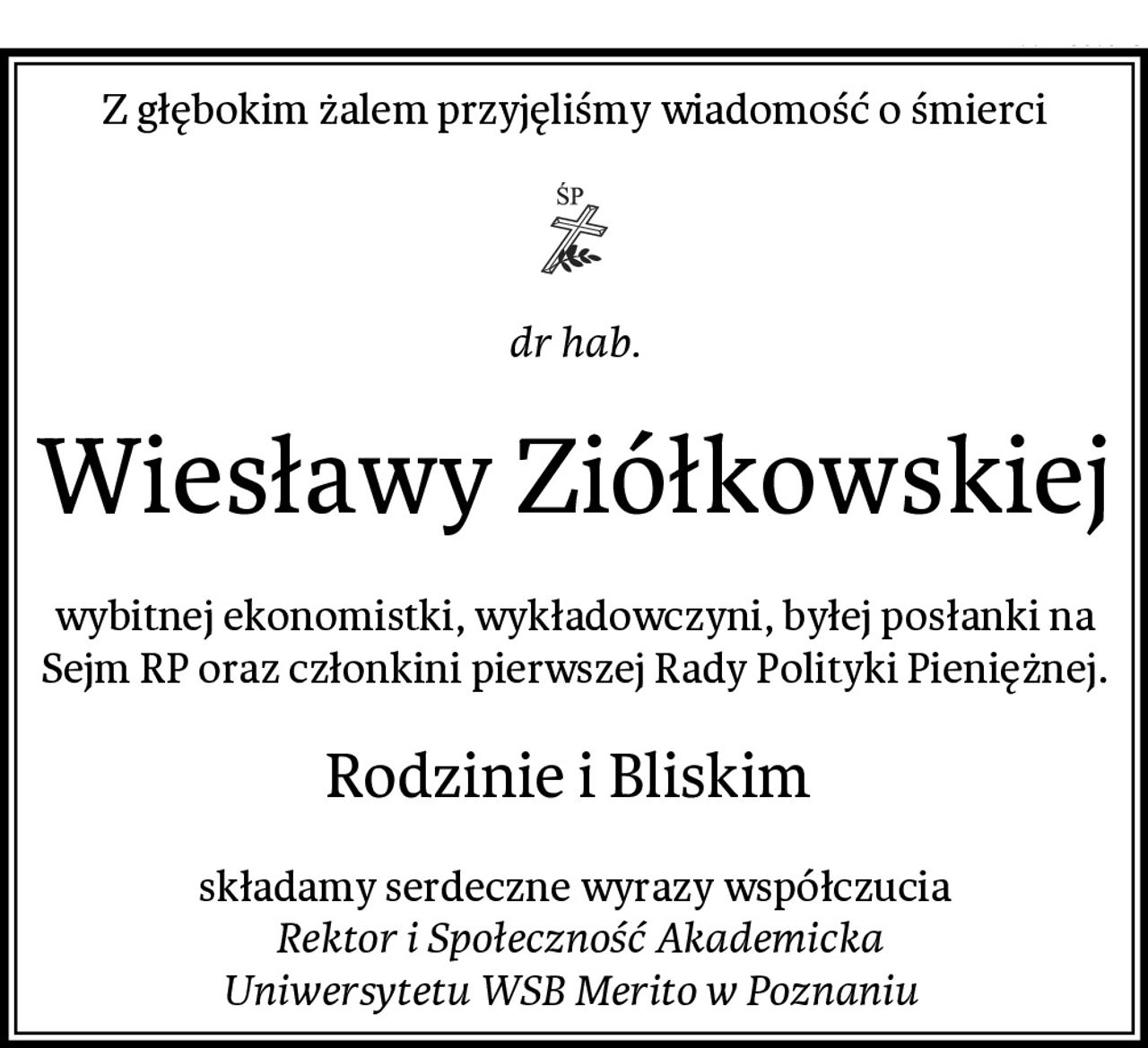 Z głębokim żalem przyjęliśmy wiadomość o śmierci
dr hab.
Wiesławy Ziółkowskiej
wybitnej ekonomistki, wykładowczyni, byłej posłanki na Sejm RP oraz członkini pierwszej Rady Polityki Pieniężnej.
Rodzinie i Bliskim 
składamy serdeczne wyrazy współczucia
 Rektor i Społeczność Akademicka
Uniwersytetu WSB Merito w Poznaniu
