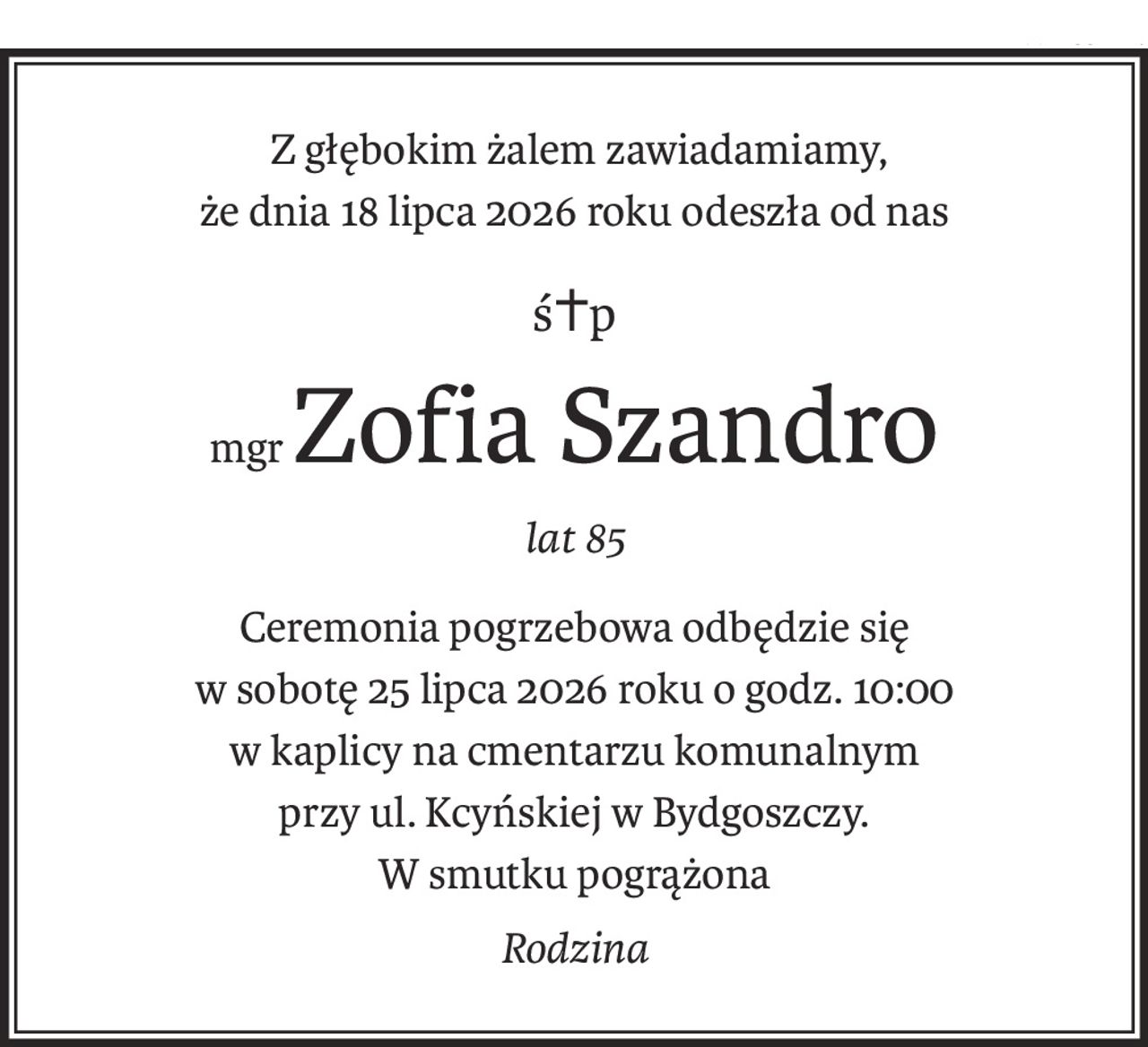 Z głębokim żalem zawiadamiamy,
że dnia 18 lipca 2026 roku odeszła od nas
ś+p
mgrZofia Szandro
lat 85
Ceremonia pogrzebowa odbędzie się
w sobotę 25 lipca 2026 roku o godz. 10:00 
w kaplicy na cmentarzu komunalnym
przy ul. Kcyńskiej w Bydgoszczy.
W smutku pogrążona
Rodzina