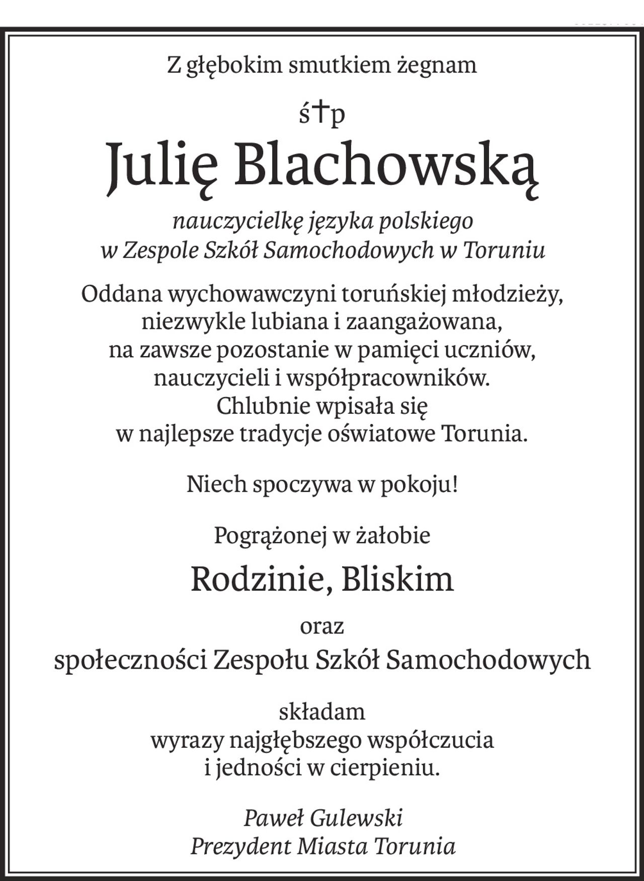 Z głębokim smutkiem żegnam
ś+p
Julię Blachowską
nauczycielkę języka polskiego 
w Zespole Szkół Samochodowych w Toruniu
Oddana wychowawczyni toruńskiej młodzieży, 
niezwykle lubiana i zaangażowana,
na zawsze pozostanie w pamięci uczniów, 
nauczycieli i współpracowników.
Chlubnie wpisała się 
w najlepsze tradycje oświatowe Torunia.
Niech spoczywa w pokoju!
Pogrążonej w żałobie
Rodzinie, Bliskim
oraz
społeczności Zespołu Szkół Samochodowych
składam 
wyrazy najgłębszego współczucia 
i jedności w cierpieniu.
Paweł Gulewski 
Prezydent Miasta Torunia