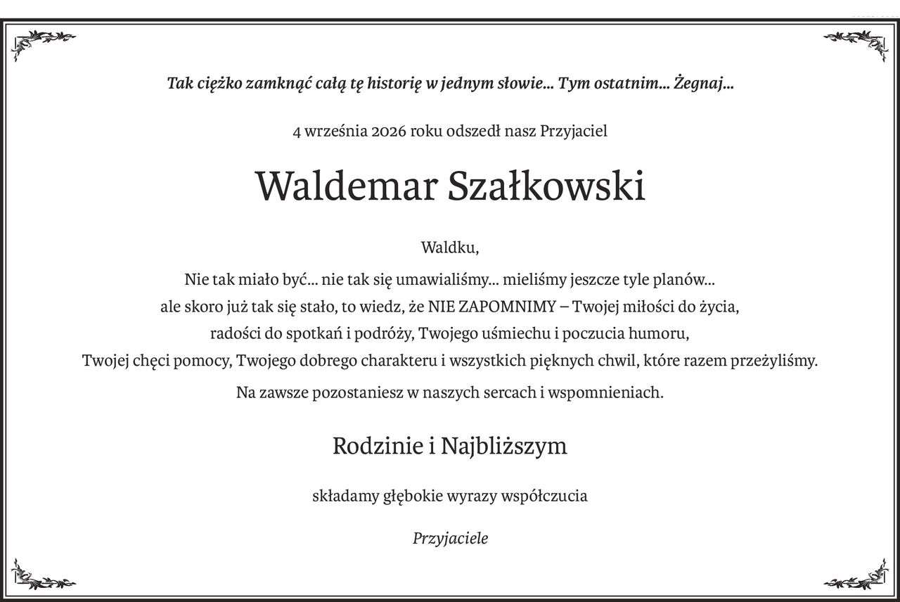 Tak ciężko zamknąć całą tę historię w jednym słowie… Tym ostatnim… Żegnaj…
4 września 2026 roku odszedł nasz Przyjaciel
Waldemar Szałkowski
Waldku,
Nie tak miało być… nie tak się umawialiśmy… mieliśmy jeszcze tyle planów…
ale skoro już tak się stało, to wiedz, że NIE ZAPOMNIMY – Twojej miłości do życia,
radości do spotkań i podróży, Twojego uśmiechu i poczucia humoru,
Twojej chęci pomocy, Twojego dobrego charakteru i wszystkich pięknych chwil, które razem przeżyliśmy.
Na zawsze pozostaniesz w naszych sercach i wspomnieniach.
Rodzinie i Najbliższym
składamy głębokie wyrazy współczucia
Przyjaciele