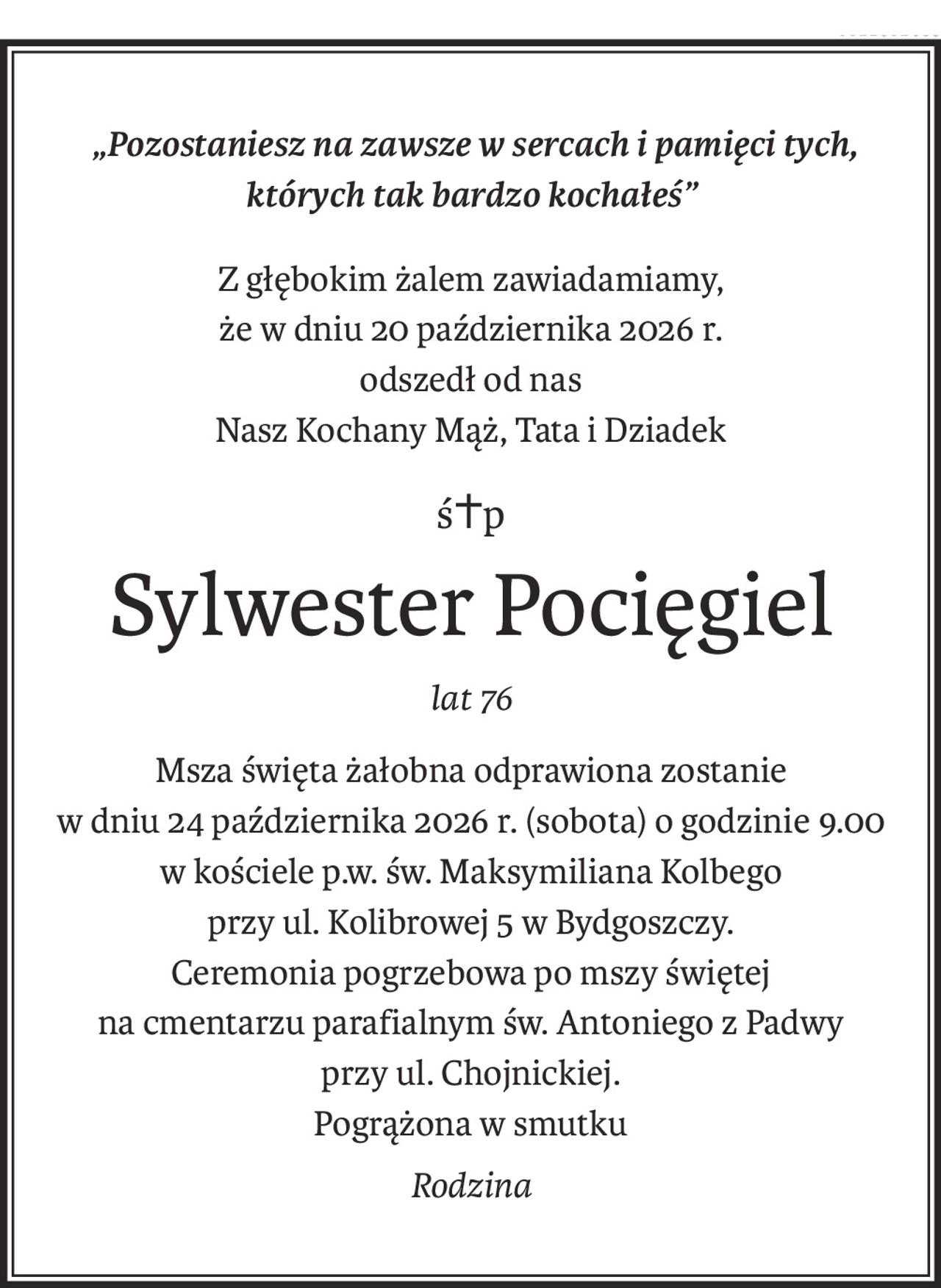 „Pozostaniesz na zawsze w sercach i pamięci tych,
których tak bardzo kochałeś”
Z głębokim żalem zawiadamiamy,
że w dniu 20 października 2026 r. 
odszedł od nas
Nasz Kochany Mąż, Tata i Dziadek
ś+p
Sylwester Pocięgiel
lat 76
Msza święta żałobna odprawiona zostanie
w dniu 24 października 2026 r. (sobota) o godzinie 9.00
w kościele p.w. św. Maksymiliana Kolbego
przy ul. Kolibrowej 5 w Bydgoszczy.
Ceremonia pogrzebowa po mszy świętej
na cmentarzu parafialnym św. Antoniego z Padwy
przy ul. Chojnickiej.
Pogrążona w smutku
Rodzina