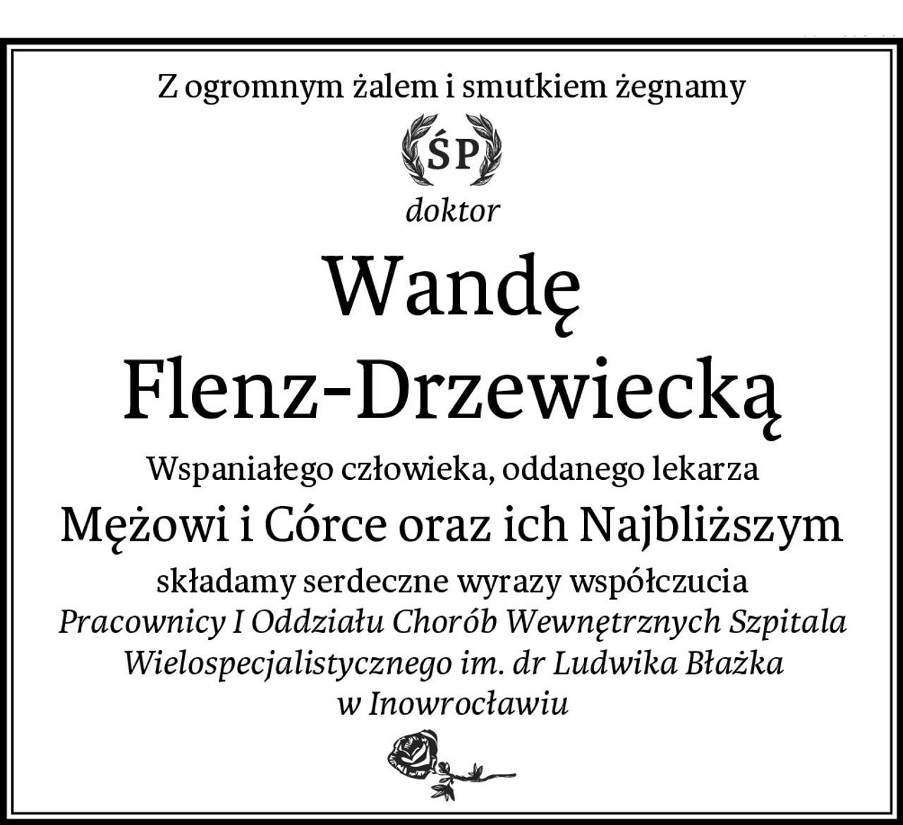 Z ogromnym żalem i smutkiem żegnamy
doktor
Wandę Flenz-Drzewiecką
Wspaniałego człowieka, oddanego lekarza
Mężowi i Córce oraz ich Najbliższym
składamy serdeczne wyrazy współczucia
Pracownicy I Oddziału Chorób Wewnętrznych Szpitala Wielospecjalistycznego im. dr Ludwika Błażka w Inowrocławiu
