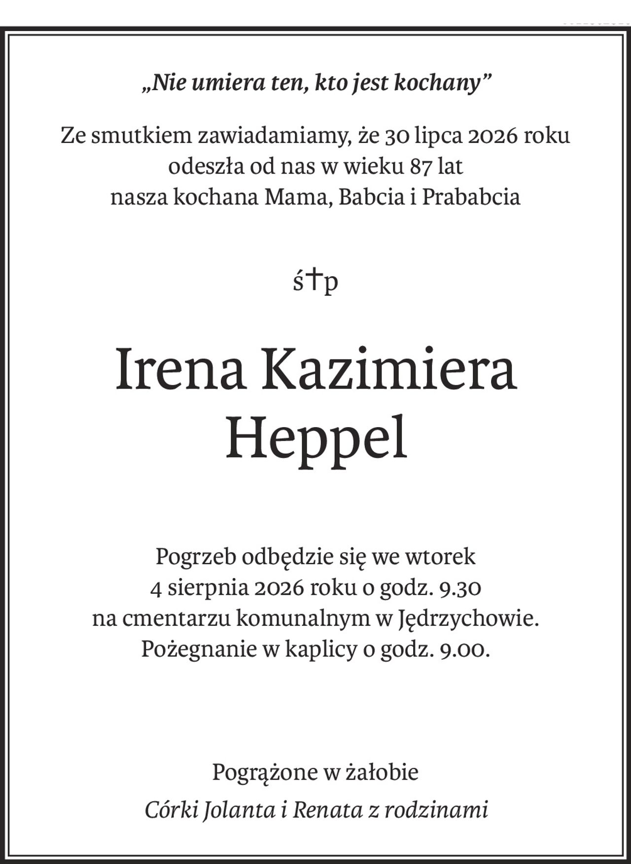 „Nie umiera ten, kto jest kochany”
Ze smutkiem zawiadamiamy, że 30 lipca 2026 roku
odeszła od nas w wieku 87 lat
nasza kochana Mama, Babcia i Prababcia
ś+p
Irena Kazimiera 
Heppel
Pogrzeb odbędzie się we wtorek
4 sierpnia 2026 roku o godz. 9.30
na cmentarzu komunalnym w Jędrzychowie.
Pożegnanie w kaplicy o godz. 9.00.
Pogrążone w żałobie
Córki Jolanta i Renata z rodzinami