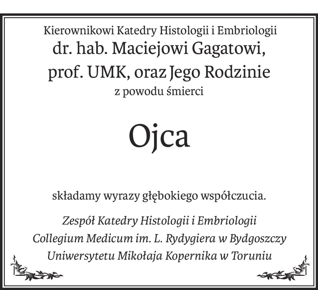 Kierownikowi Katedry Histologii i Embriologii
dr. hab. Maciejowi Gagatowi,
prof. UMK, orazJego Rodzinie
z powodu śmierci
Ojca
składamy wyrazy głębokiego współczucia.
Zespół Katedry Histologii i Embriologii
Collegium Medicum im. L. Rydygiera w Bydgoszczy
Uniwersytetu Mikołaja Kopernika w Toruniu
