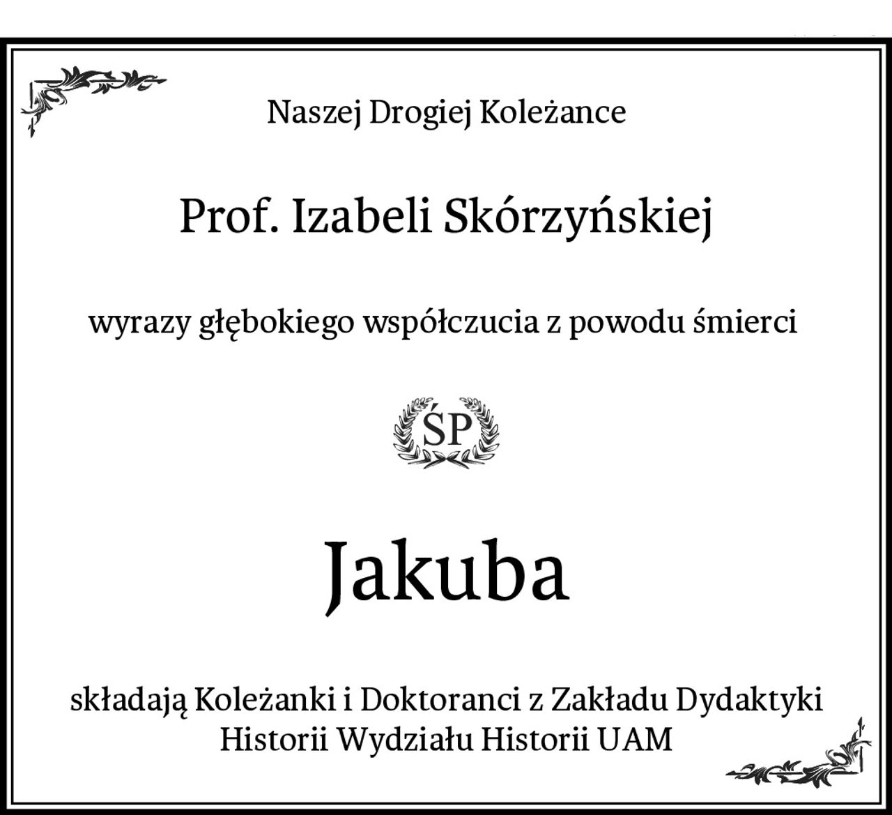 Naszej Drogiej Koleżance
Prof. Izabeli Skórzyńskiej
wyrazy głębokiego współczucia z powodu śmierci 
Jakuba
składają Koleżanki i Doktoranci z Zakładu Dydaktyki Historii Wydziału Historii UAM