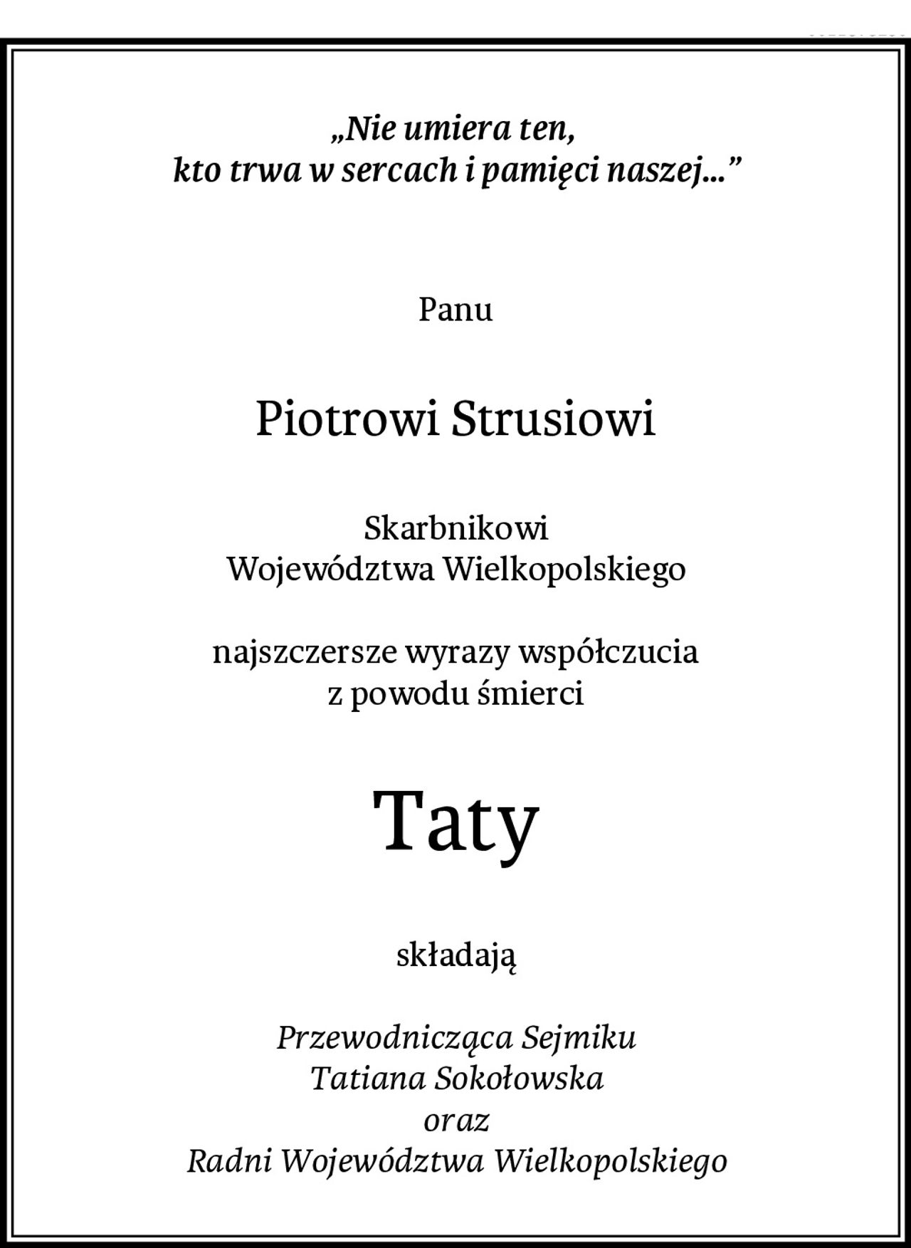 „Nie umiera ten, 
kto trwa w sercach i pamięci naszej…”

Panu
Piotrowi Strusiowi
Skarbnikowi
Województwa Wielkopolskiego

najszczersze wyrazy współczucia
z powodu śmierci
Taty
składają

Przewodnicząca Sejmiku
Tatiana Sokołowska
oraz
Radni Województwa Wielkopolskiego